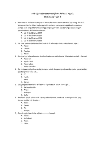 Soal ujian semester Ganjil IPA kelas XI Ap/Ak
                                   SMK Hang Tuah 2

1. Pencemaran adalah masuknya atau dimasukkkannya makhluk hidup, zat, energi dan atau
   komponen lain ke dalam lingkungan oleh kegiatan manusia sehingga kualitasnya turun
   sampai pada tingkat tertentu sehingga lingkungan tidak bisa berfungsi sesuai dengan
   peruntukannya. Hal ini diatur dalam...
       A. UU RI No 32 tahun 1977
       B. UU RI No 23 tahun 1997
       C. UU RI No 77 tahun 1932
       D. UU RI No 97 tahun 1999
2. Zat yang bisa menyebabkan pencemaran di sebut pencemar, atau di sebut juga....
       A. Polusi
       B. Limbah
       C. Polutan
       D. Racun
3. Berdasarkan keberadaannya di dalam lingkungan, polusi dapat dibedakan menjadi.....kecuali
       A. Polusi air
       B. Polusi tanah
       C. Polusi udara
       D. Polusi zat kimia
4. Zat kimia yang dihasilkan akibat kegiatan pabrik dan asap kendaraan bermotor menghasilkan
   polutan primer yaitu zat....
       A. CO
       B. H₂SO₃
       C. HNO₂
       D. Garam
5. Gas yang tidak berwarna dan berbau seperti telur busuk adalah gas...
       A. Karbondioksida
       B. Argon
       C. Nitrogen
       D. Sulfur
6. Kelompok polusi udara salah satunya adalah materi partikulat. Materi partikulat yang
   berupa partikel cair disebut...
       A. Kabut
       B. Cairan
       C. Air
       D. Minyak
7. Contoh materi partikulat adalah.................kecuali
       A. Tanah
       B. Serbuksari
       C. Asbes
       D. Ozon
 