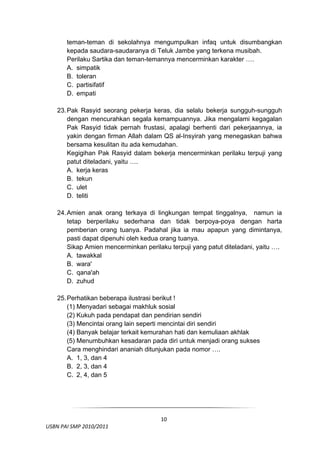 teman-teman di sekolahnya mengumpulkan infaq untuk disumbangkan
         kepada saudara-saudaranya di Teluk Jambe yang terkena musibah.
         Perilaku Sartika dan teman-temannya mencerminkan karakter ….
         A. simpatik
         B. toleran
         C. partisifatif
         D. empati

     23. Pak Rasyid seorang pekerja keras, dia selalu bekerja sungguh-sungguh
         dengan mencurahkan segala kemampuannya. Jika mengalami kegagalan
         Pak Rasyid tidak pernah frustasi, apalagi berhenti dari pekerjaannya, ia
         yakin dengan firman Allah dalam QS al-Insyirah yang menegaskan bahwa
         bersama kesulitan itu ada kemudahan.
         Kegigihan Pak Rasyid dalam bekerja mencerminkan perilaku terpuji yang
         patut diteladani, yaitu ….
         A. kerja keras
         B. tekun
         C. ulet
         D. teliti

     24. Amien anak orang terkaya di lingkungan tempat tinggalnya, namun ia
         tetap berperilaku sederhana dan tidak berpoya-poya dengan harta
         pemberian orang tuanya. Padahal jika ia mau apapun yang dimintanya,
         pasti dapat dipenuhi oleh kedua orang tuanya.
         Sikap Amien mencerminkan perilaku terpuji yang patut diteladani, yaitu ….
         A. tawakkal
         B. wara'
         C. qana'ah
         D. zuhud

     25. Perhatikan beberapa ilustrasi berikut !
         (1) Menyadari sebagai makhluk sosial
         (2) Kukuh pada pendapat dan pendirian sendiri
         (3) Mencintai orang lain seperti mencintai diri sendiri
         (4) Banyak belajar terkait kemurahan hati dan kemuliaan akhlak
         (5) Menumbuhkan kesadaran pada diri untuk menjadi orang sukses
         Cara menghindari ananiah ditunjukan pada nomor ….
         A. 1, 3, dan 4
         B. 2, 3, dan 4
         C. 2, 4, dan 5



 

                                         10
  USBN PAI SMP 2010/2011 
                                                                                 
 