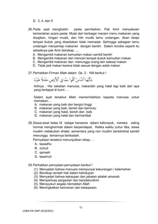 D. 3, 4, dan 5

     26. Pada saat menghadiri        pesta pernikahan, Pak Amir menyaksian
         kemeriahan acara pesta. Mulai dari berbagai macam menu makanan yang
         disajikan, iringan musik, dan hilir mudik tamu undangan. Akan tetapi
         tempat duduk yang disediakan tidak memadai. Sehingga sebagian tamu
         undangan menyantap makanan dengan berdiri. Dalam kondisi seperti itu
         sebaiknya pak Amir bersikap .....
         A. Mengambil makanan kemudian makan sambil berdiri
         B. Mengambil makanan dan mencari tempat duduk kemudian makan
         C. Mengambil makanan dan menunggu orang lain selesai makan
         D. Tidak jadi makan karena tidak sesuai dengan adab makan

     27. Perhatikan Firman Allah dalam Qs. 2 : 168 berikut !



         Artinya : Hai sekalian manusia, makanlah yang halal lagi baik dari apa
         yang terdapat di bumi... .

         Dalam ayat tersebut Allah memerintahkan kepada manusia untuk
         memakan....
         A. makanan yang baik dan bergizi tinggi
         B. makanan yang baik, bersih dan bermutu
         C. makanan yang halal, bersih dan baik
         D. makanan yang halal dan bermanfaat

     28. Siswa-siswi kelas IX belajar bersama dalam kelompok, mereka saling
         hormat menghormati dalam berpendapat. Ketika waktu zuhur tiba, siswa
         muslim melakukan shalat, sementara yang non muslim beristirahat sambil
         menunggu temannya beribadah.
         Pernyataan tersebut menunjukkan sikap... .
          A. tawadhu
          B. zuhud
          C. qanaah
          D. tasamuh

     29. Perhatikan pernyatan-pernyataan berikut !
         (1) Menyadari bahwa manusia mempunyai kekurangan / kelemahan
         (2) Bersikap rendah hati dalam kehidupan
         (3) Menyadari bahwa kekayaan dan jabatan adalah amanah
         (4) Memperluas pergaulan dan bersilaturahim
         (5) Mensyukuri segala nikmatdari Allah
         (6) Meningkatkan keimanan dan ketaqwaan



 

                                         11
  USBN PAI SMP 2010/2011 
                                                                              
 