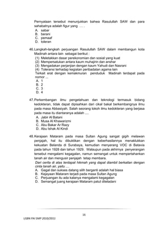 Pernyataan tersebut menunjukkan bahwa Rasulullah SAW dan para
         sahabatnya adalah figur yang … .
          A. sabar
          B. berani
          C. pemaaf
          D. toleran

     46. Langkah-langkah perjuangan Rasulullah SAW dalam membangun kota
         Madinah antara lain sebagai berikut :
         (1) Meletakkan dasar perekonomian dan sosial yang kuat
         (2) Mempersatukan antara kaum muhajirin dan anshar
         (3) Mengadakan perjanjian dengan kaum Yahudi dan Nasrani
         (4) Toleransi terhadap kegiatan peribadatan agama lain
         Terkait erat dengan kemakmuran penduduk Madinah terdapat pada
         nomor ...
          A. 1
          B. 2
          C. 3
          D. 4

     47. Perkembangan ilmu pengetahuan dan teknologi termasuk bidang
         kedokteran, tidak dapat dipisahkan dari cikal bakal berkembangnya ilmu
         pada masa Abbasiyah. Salah seorang tokoh ilmu kedokteran yang berjasa
         pada masa itu diantaranya adalah ....
          A. Jabir Al Batani
          B. Musa Al Khawarizmi
          C. Abu Bakar Ar Razy
          D. Abu Ishak Al Kindi

     48. Kerajaan Mataram pada masa Sultan Agung sangat gigih melawan
         penjajah, hal itu dibuktikan dengan keberhasilannya menaklukkan
         kekuatan Belanda di Surabaya, kemudian menyerang VOC di Batavia
         pada tahun 1928 dan tahun 1929. Walaupun pada akhirnya penyerangan
         tersebut mengalami kegagalan, namun semangat untuk mempertahankan
         tanah air dan mengusir penjajah tetap membara.
          Dari cerita di atas terdapat hikmah yang dapat diambil berkaitan dengan
          cinta tanah air, yaitu ....
          A. Gagal dan sukses datang silih berganti adalah hal biasa
          B. Kejayaan Mataram terjadi pada masa Sultan Agung
          C. Perjuangan itu ada kalanya mengalami kegagalan
          D. Semangat juang kerajaan Mataram patut diteladani




 

                                        16
  USBN PAI SMP 2010/2011 
                                                                                
 