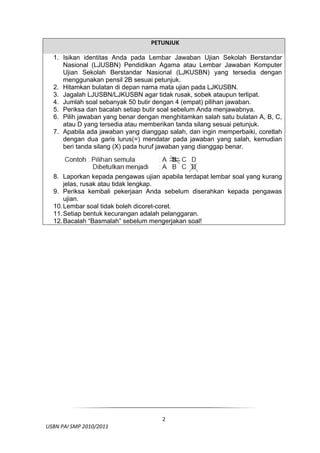   PETUNJUK
                                     
    1. Isikan identitas Anda pada Lembar Jawaban Ujian Sekolah Berstandar
       Nasional (LJUSBN) Pendidikan Agama atau Lembar Jawaban Komputer
       Ujian Sekolah Berstandar Nasional (LJKUSBN) yang tersedia dengan
       menggunakan pensil 2B sesuai petunjuk.
    2. Hitamkan bulatan di depan nama mata ujian pada LJKUSBN.
    3. Jagalah LJUSBN/LJKUSBN agar tidak rusak, sobek ataupun terlipat.
    4. Jumlah soal sebanyak 50 butir dengan 4 (empat) pilihan jawaban.
    5. Periksa dan bacalah setiap butir soal sebelum Anda menjawabnya.
    6. Pilih jawaban yang benar dengan menghitamkan salah satu bulatan A, B, C,
       atau D yang tersedia atau memberikan tanda silang sesuai petunjuk.
    7. Apabila ada jawaban yang dianggap salah, dan ingin memperbaiki, coretlah
       dengan dua garis lurus(=) mendatar pada jawaban yang salah, kemudian
       beri tanda silang (X) pada huruf jawaban yang dianggap benar.



    8. Laporkan kepada pengawas ujian apabila terdapat lembar soal yang kurang
        jelas, rusak atau tidak lengkap.
    9. Periksa kembali pekerjaan Anda sebelum diserahkan kepada pengawas
        ujian.
    10. Lembar soal tidak boleh dicoret-coret.
    11. Setiap bentuk kecurangan adalah pelanggaran.
    12. Bacalah “Basmalah” sebelum mengerjakan soal!
                                                                              

                                                                              




 

                                       2
  USBN PAI SMP 2010/2011 
                                                                              
 