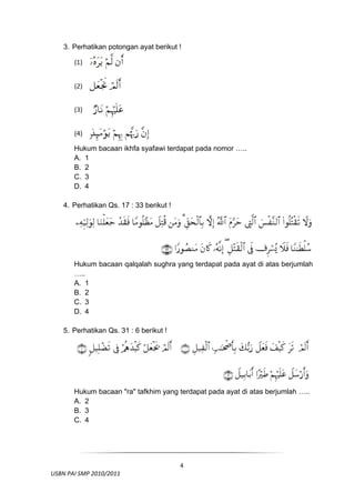 3. Perhatikan potongan ayat berikut !




         Hukum bacaan ikhfa syafawi terdapat pada nomor …..
         A. 1
         B. 2
         C. 3
         D. 4

     4. Perhatikan Qs. 17 : 33 berikut !




         Hukum bacaan qalqalah sughra yang terdapat pada ayat di atas berjumlah
         …..
         A. 1
         B. 2
         C. 3
         D. 4

     5. Perhatikan Qs. 31 : 6 berikut !




         Hukum bacaan "ra" tafkhim yang terdapat pada ayat di atas berjumlah …..
         A. 2
         B. 3
         C. 4



 

                                            4
  USBN PAI SMP 2010/2011 
                                                                                
 