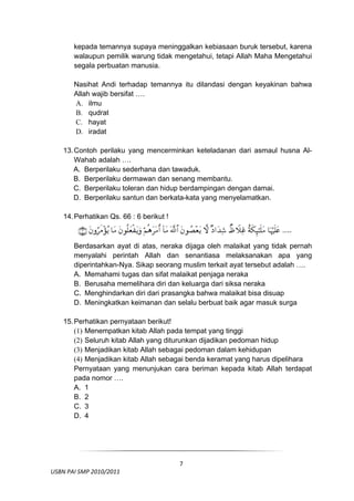 kepada temannya supaya meninggalkan kebiasaan buruk tersebut, karena
         walaupun pemilik warung tidak mengetahui, tetapi Allah Maha Mengetahui
         segala perbuatan manusia.

         Nasihat Andi terhadap temannya itu dilandasi dengan keyakinan bahwa
         Allah wajib bersifat ….
         A. ilmu
         B. qudrat
         C. hayat
         D. iradat

     13. Contoh perilaku yang mencerminkan keteladanan dari asmaul husna Al-
         Wahab adalah ….
         A. Berperilaku sederhana dan tawaduk.
         B. Berperilaku dermawan dan senang membantu.
         C. Berperilaku toleran dan hidup berdampingan dengan damai.
         D. Berperilaku santun dan berkata-kata yang menyelamatkan.

     14. Perhatikan Qs. 66 : 6 berikut !



         Berdasarkan ayat di atas, neraka dijaga oleh malaikat yang tidak pernah
         menyalahi perintah Allah dan senantiasa melaksanakan apa yang
         diperintahkan-Nya. Sikap seorang muslim terkait ayat tersebut adalah ….
         A. Memahami tugas dan sifat malaikat penjaga neraka
         B. Berusaha memelihara diri dan keluarga dari siksa neraka
         C. Menghindarkan diri dari prasangka bahwa malaikat bisa disuap
         D. Meningkatkan keimanan dan selalu berbuat baik agar masuk surga

     15. Perhatikan pernyataan berikut!
         (1) Menempatkan kitab Allah pada tempat yang tinggi
         (2) Seluruh kitab Allah yang diturunkan dijadikan pedoman hidup
         (3) Menjadikan kitab Allah sebagai pedoman dalam kehidupan
         (4) Menjadikan kitab Allah sebagai benda keramat yang harus dipelihara
         Pernyataan yang menunjukan cara beriman kepada kitab Allah terdapat
         pada nomor ….
         A. 1
         B. 2
         C. 3
         D. 4



 

                                            7
  USBN PAI SMP 2010/2011 
                                                                               
 