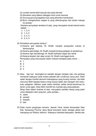 (2) Jumlah wanita lebih banyak dari pada laki-laki
         (3) Kematian yang dialami sebagian kecil umat manusia
         (4) Gunung-gunung bagaikan bulu yang dihambur-hamburkan
         (5) Bumi mengeluarkan segala isi yang dikandungnya dan lautan meluap
             ke daratan
          Diantara pernyataan tersebut di atas, yang merupakan tanda kiamat kubra
          adalah ….
          A. 1, 3, 4
          B. 1, 4, 5
          C. 2, 3, 4
          D. 2, 4, 5

     20. Perhatikan pernyataan berikut !
         (1) Karena giat bekerja, M. Shalih menjadi pengusaha sukses di
             kampungnya
         (2) Karena giat belajar, M. Shalih menjadi bintang pelajaar di sekolahnya
         (3) Karena rajin berolahraga, M. Shalih kelihatan segar dan sehat
         (4) Karena terjatuh dari atap rumah, M. Shalih meninggal dunia
         Pernyataan yang menunjukan takdir mubram terdapat pada nomor ….
         A. 1
         B. 2
         C. 3
         D. 4

     21. Dewi tiap hari berangkat ke sekolah dengan berjalan kaki, dia pantang
         menyerah walaupun jarak antara sekolah dan rumahnya cukup jauh. Dewi
         sadar dengan kondisi ekonomi keluarganya yang kurang mampu, dia tidak
         menuntut lebih kepada kedua orang tuanya selain dari seragam dan buku-
         buku pelajaran. Bahkan pada waktu istirahat, ketika teman-temannya ke
         kantin untuk jajan, Dewi lebih memilih ke mushala atau perpustakaan.
         Sikap Dewi dalam ilustrasi di atas, merupakan perilaku terpuji yang patut
         untuk diteladani oleh yang lain, yaitu perilaku….
         A. sabar
         B. qanaah
         C. tawadlu
         D. taat

     22. Pada musim penghujan kemarin, daerah Teluk Jambe Kecamatan Klari
         Kab. Karawang Provinsi Jawa Barat terendam banjir sebagai akibat dari
         meluapnya air Waduk Jatiluhur. Walaupun berbeda kabupaten, Sartika dan



 

                                        9
  USBN PAI SMP 2010/2011 
                                                                                 
 
