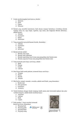 3
9 Untuk membentangkan kain kanvas, disebut :
a. Spanram
b. Panil
c. Pigura
d. Diorama
10 Bentuk yang memiliki keteraturan, baik ukuran maupun bentuknya. Contohnya bentuk
segitiga sama sisi, segi empat, segilima, segi enam, dan lingkaran Bentuk deformasi,
adalah bentuk :
a. Abstrak
b. Geometris
c. Stilasi
d. Deformasi
11 Yang mengalami penyederhanaan bentuk, dinamakan :
a. Abstrak
b. Geometris
c. Stilasi
d. deformasi
12 Bentuk abstrak adalah :
a. Bentuk yang nyata
b. Bentuk yang sederhana
c. Bentuk yang bukan hasil tiruan atau pengolahan dari bentuk alam
d. Bentuk yang hasil tiruan atau pengolahan dari bentuk alam
13 Yang termasuk jenis karya seni kriya, adalah :
a. Batik
b. Patung
c. Grafis
d. Lukisan
14 Hasil karya batik untuk pakaian, termasuk karya seni kriya :
a. Terapan
b. Murni
c. Bentuk
d. Abstrak
15 Motif pilin, tumpal, meander, swastika, adalah motif batik, yang dinamakan :
a. Benda mati
b. Non geometris
c. Geometris
d. Asimetris
16 Teknik berkarya dengan teknik tumpang tindih antara jalur horizontal (pakan) dan jalur
vertikal (lungsin), adalah teknik membuat karya :
a. Anyaman
b. Lukisan
c. Batik
d. Logam
17 Pada gambar 1, karya tersebut termasuk
Karya seni kriya, dinamakan:
a. Wayang kulit
b. Wayang golek
c. Wayang beber
d. Wayang orang
 