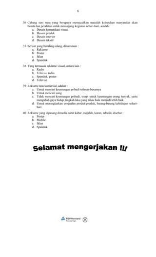6
36 Cabang seni rupa yang berupaya memecahkan masalah kebutuhan masyarakat akan
benda dan peralatan untuk menunjang kegiatan sehari-hari, adalah :
a. Desain komunikasi visual
b. Desain produk
c. Desain interior
d. Desain tekstil
37 Seruan yang berulang-ulang, dinamakan :
a. Reklame
b. Poster
c. Iklan
d. Spanduk
38 Yang termasuk reklame visual, antara lain :
a. Radio
b. Televisi, radio
c. Spanduk, poster
d. Televise
39 Reklame non komersial, adalah :
a. Untuk mencari keuntungan pribadi sebesar-besarnya
b. Untuk mencari uang
c. Tidak mencari keuntungan pribadi, tetapi untuk keuntungan orang banyak, yaitu
mengubah gaya hidup, tingkah laku yang tidak baik menjadi lebih baik
d. Untuk meningkatkan penjualan produk-produk, barang-barang kehidupan sehari-
hari
40 Reklame yang dipasang dimedia surat kabar, majalah, koran, tabloid, disebut :
a. Poster
b. Mobile
c. Iklan
d. Spanduk
 