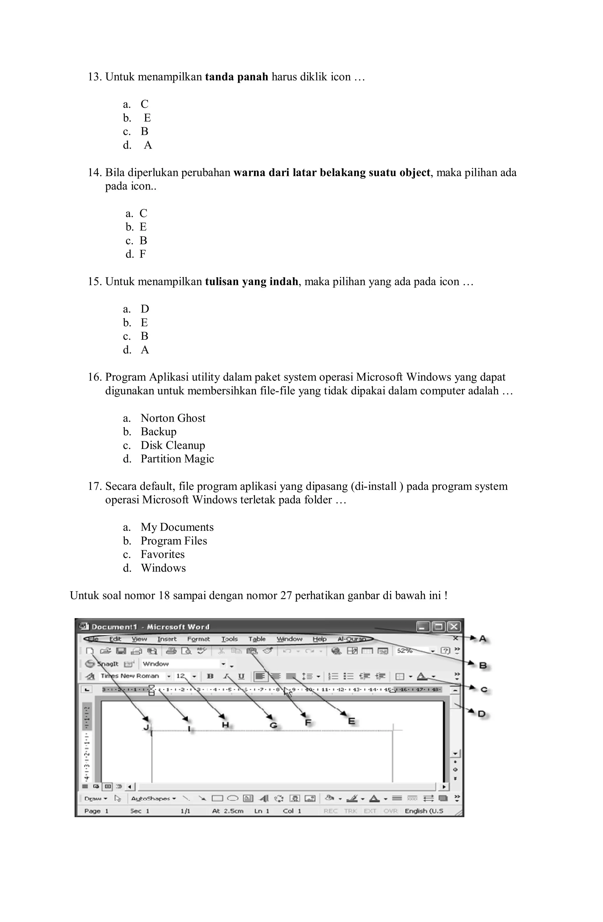 13. Untuk menampilkan tanda panah harus diklik icon …
a. C
b. E
c. B
d. A
14. Bila diperlukan perubahan warna dari latar belakang suatu object, maka pilihan ada
pada icon..
a. C
b. E
c. B
d. F
15. Untuk menampilkan tulisan yang indah, maka pilihan yang ada pada icon …
a. D
b. E
c. B
d. A
16. Program Aplikasi utility dalam paket system operasi Microsoft Windows yang dapat
digunakan untuk membersihkan file-file yang tidak dipakai dalam computer adalah …
a. Norton Ghost
b. Backup
c. Disk Cleanup
d. Partition Magic
17. Secara default, file program aplikasi yang dipasang (di-install ) pada program system
operasi Microsoft Windows terletak pada folder …
a. My Documents
b. Program Files
c. Favorites
d. Windows
Untuk soal nomor 18 sampai dengan nomor 27 perhatikan ganbar di bawah ini !
 