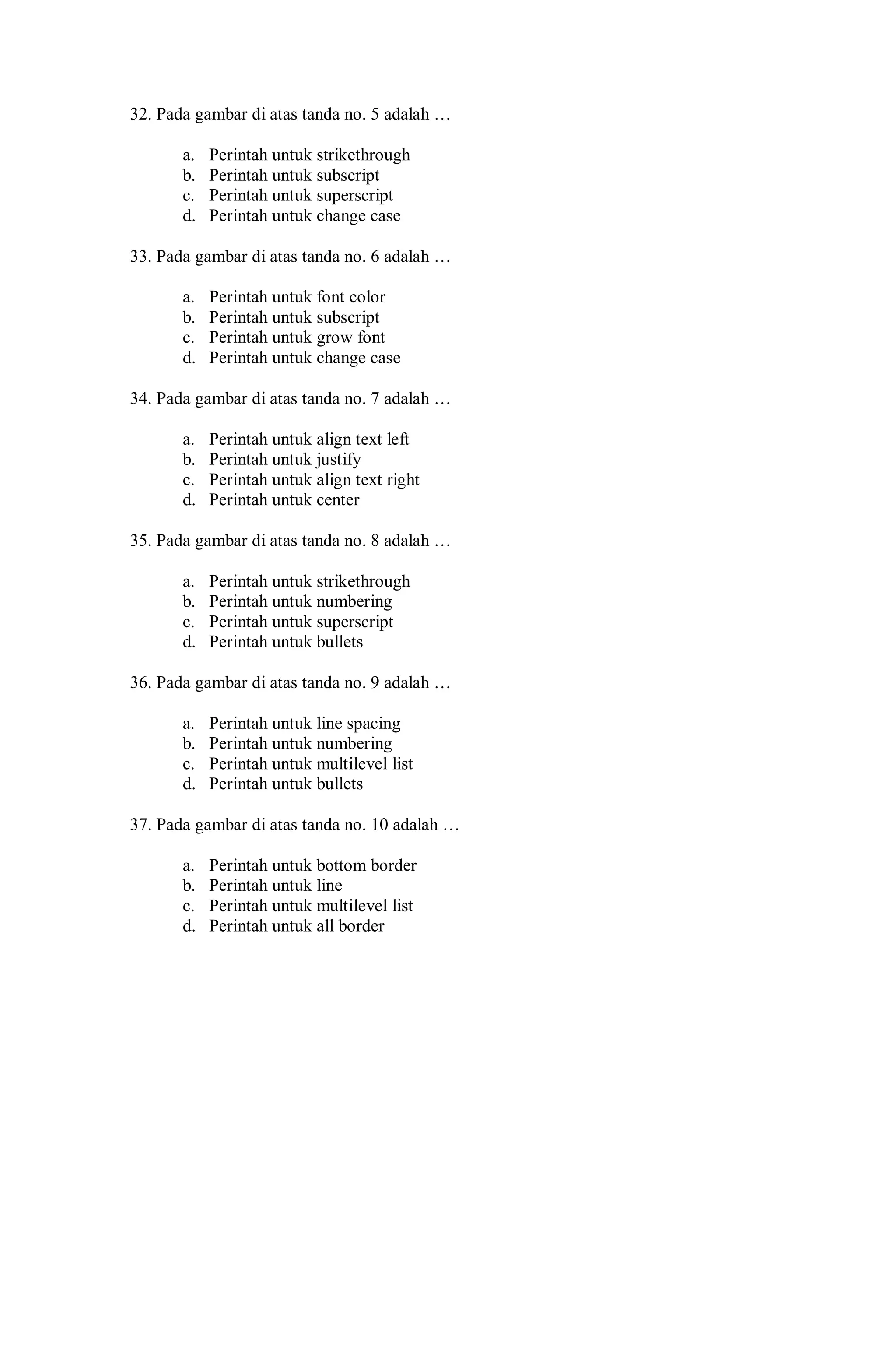 32. Pada gambar di atas tanda no. 5 adalah …
a. Perintah untuk strikethrough
b. Perintah untuk subscript
c. Perintah untuk superscript
d. Perintah untuk change case
33. Pada gambar di atas tanda no. 6 adalah …
a. Perintah untuk font color
b. Perintah untuk subscript
c. Perintah untuk grow font
d. Perintah untuk change case
34. Pada gambar di atas tanda no. 7 adalah …
a. Perintah untuk align text left
b. Perintah untuk justify
c. Perintah untuk align text right
d. Perintah untuk center
35. Pada gambar di atas tanda no. 8 adalah …
a. Perintah untuk strikethrough
b. Perintah untuk numbering
c. Perintah untuk superscript
d. Perintah untuk bullets
36. Pada gambar di atas tanda no. 9 adalah …
a. Perintah untuk line spacing
b. Perintah untuk numbering
c. Perintah untuk multilevel list
d. Perintah untuk bullets
37. Pada gambar di atas tanda no. 10 adalah …
a. Perintah untuk bottom border
b. Perintah untuk line
c. Perintah untuk multilevel list
d. Perintah untuk all border
 