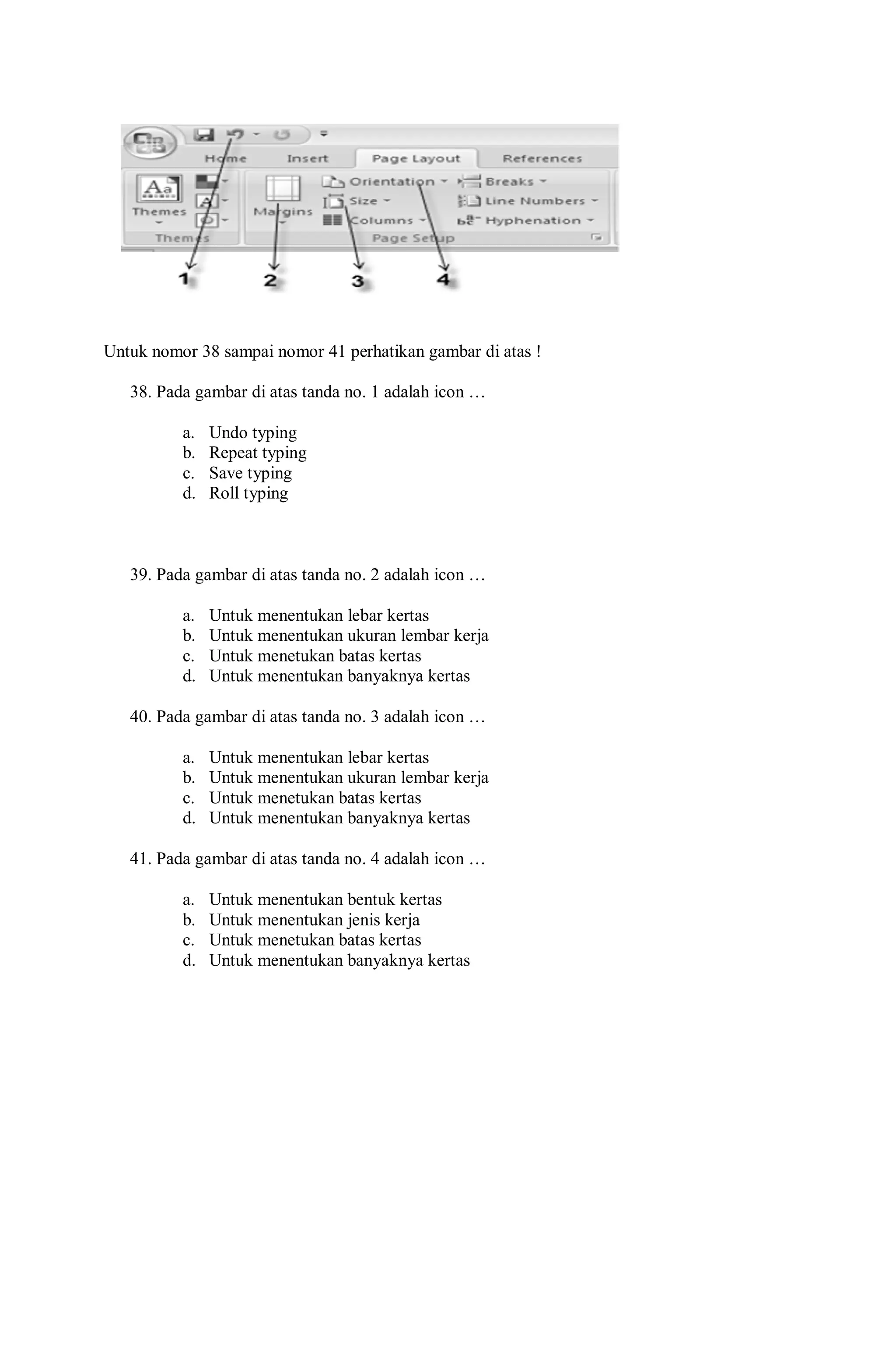 Untuk nomor 38 sampai nomor 41 perhatikan gambar di atas !
38. Pada gambar di atas tanda no. 1 adalah icon …
a. Undo typing
b. Repeat typing
c. Save typing
d. Roll typing
39. Pada gambar di atas tanda no. 2 adalah icon …
a. Untuk menentukan lebar kertas
b. Untuk menentukan ukuran lembar kerja
c. Untuk menetukan batas kertas
d. Untuk menentukan banyaknya kertas
40. Pada gambar di atas tanda no. 3 adalah icon …
a. Untuk menentukan lebar kertas
b. Untuk menentukan ukuran lembar kerja
c. Untuk menetukan batas kertas
d. Untuk menentukan banyaknya kertas
41. Pada gambar di atas tanda no. 4 adalah icon …
a. Untuk menentukan bentuk kertas
b. Untuk menentukan jenis kerja
c. Untuk menetukan batas kertas
d. Untuk menentukan banyaknya kertas
 