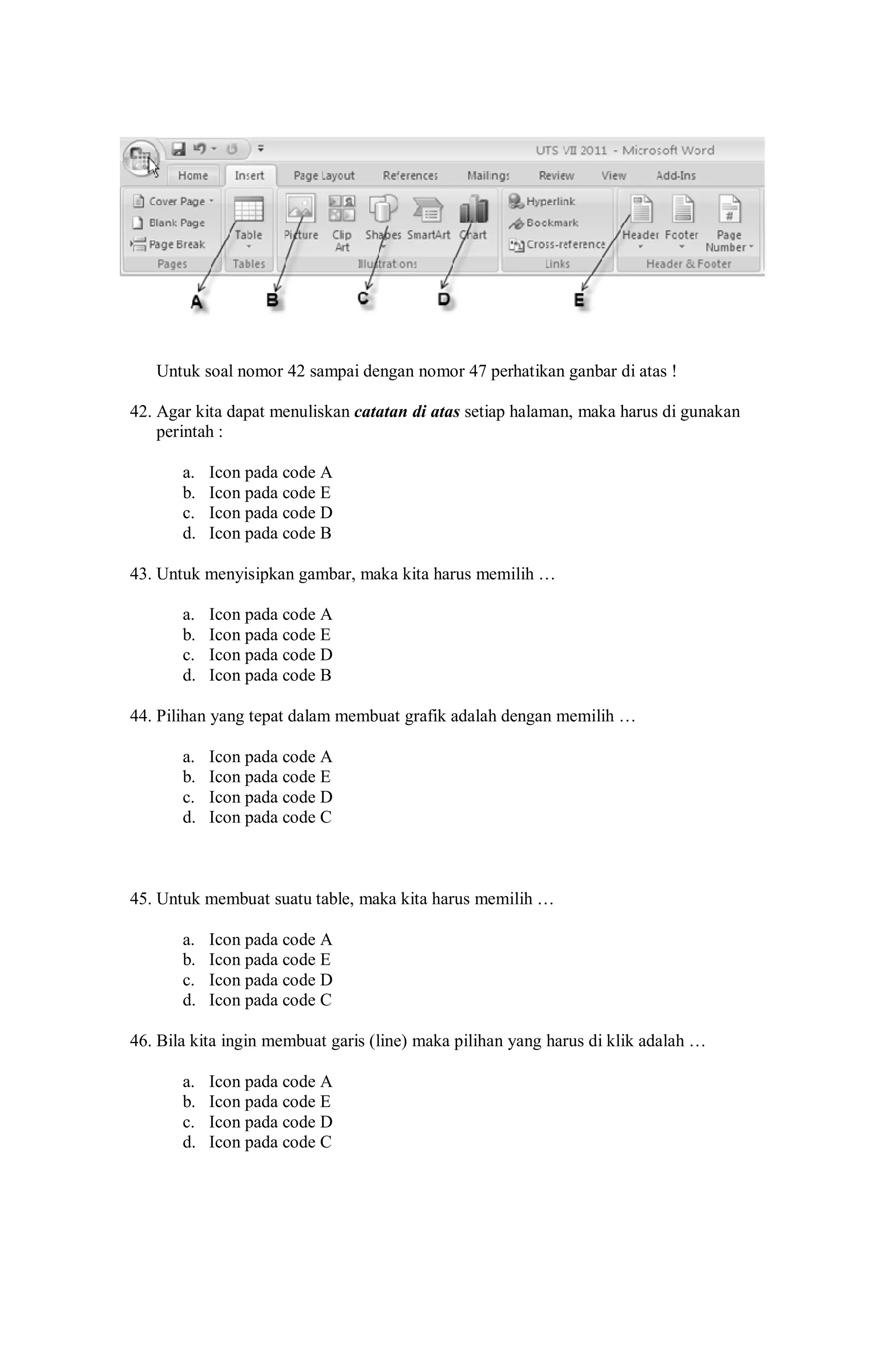 Untuk soal nomor 42 sampai dengan nomor 47 perhatikan ganbar di atas !
42. Agar kita dapat menuliskan catatan di atas setiap halaman, maka harus di gunakan
perintah :
a. Icon pada code A
b. Icon pada code E
c. Icon pada code D
d. Icon pada code B
43. Untuk menyisipkan gambar, maka kita harus memilih …
a. Icon pada code A
b. Icon pada code E
c. Icon pada code D
d. Icon pada code B
44. Pilihan yang tepat dalam membuat grafik adalah dengan memilih …
a. Icon pada code A
b. Icon pada code E
c. Icon pada code D
d. Icon pada code C
45. Untuk membuat suatu table, maka kita harus memilih …
a. Icon pada code A
b. Icon pada code E
c. Icon pada code D
d. Icon pada code C
46. Bila kita ingin membuat garis (line) maka pilihan yang harus di klik adalah …
a. Icon pada code A
b. Icon pada code E
c. Icon pada code D
d. Icon pada code C
 
