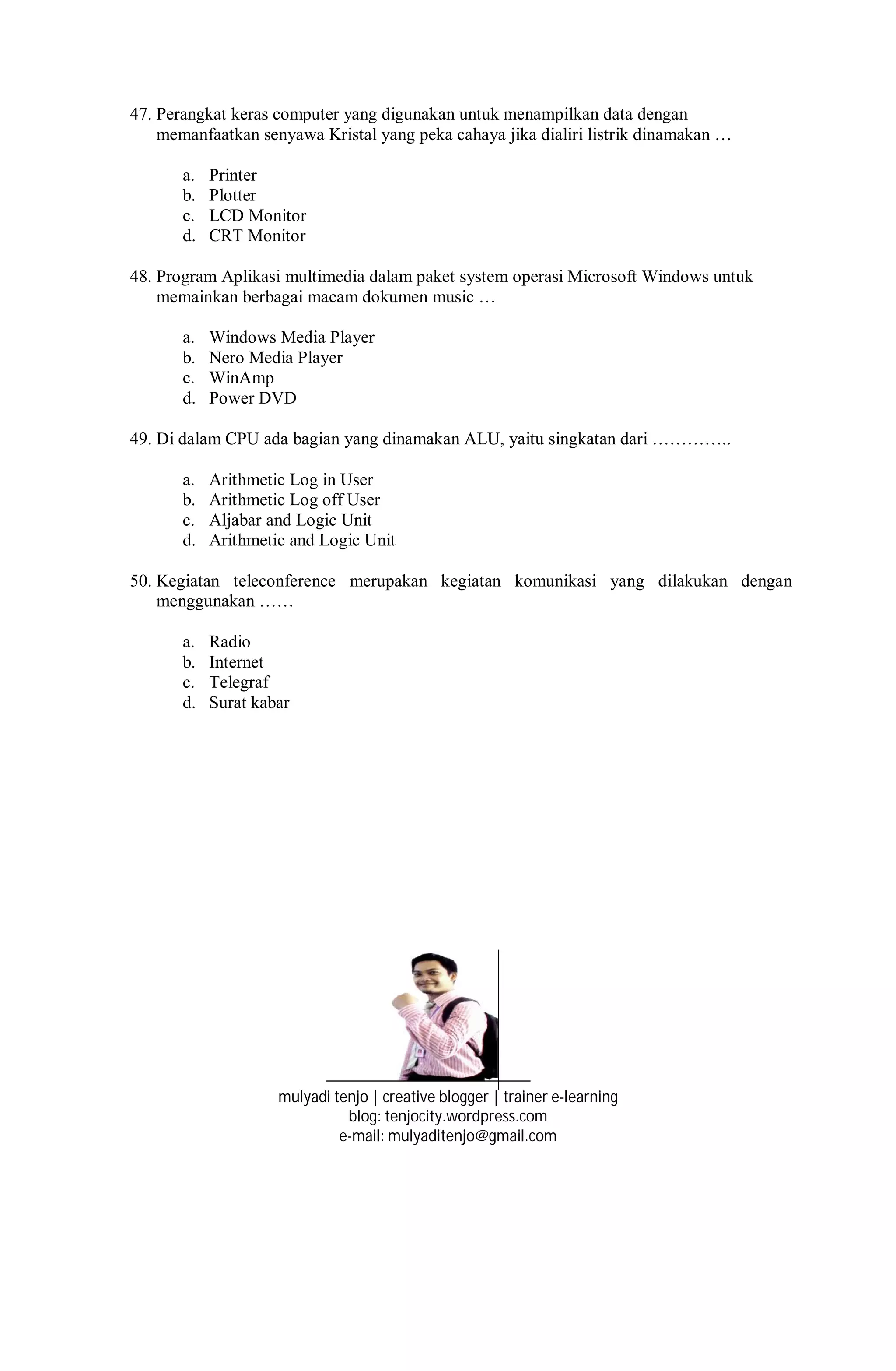 47. Perangkat keras computer yang digunakan untuk menampilkan data dengan
memanfaatkan senyawa Kristal yang peka cahaya jika dialiri listrik dinamakan …
a. Printer
b. Plotter
c. LCD Monitor
d. CRT Monitor
48. Program Aplikasi multimedia dalam paket system operasi Microsoft Windows untuk
memainkan berbagai macam dokumen music …
a. Windows Media Player
b. Nero Media Player
c. WinAmp
d. Power DVD
49. Di dalam CPU ada bagian yang dinamakan ALU, yaitu singkatan dari …………..
a. Arithmetic Log in User
b. Arithmetic Log off User
c. Aljabar and Logic Unit
d. Arithmetic and Logic Unit
50. Kegiatan teleconference merupakan kegiatan komunikasi yang dilakukan dengan
menggunakan ……
a. Radio
b. Internet
c. Telegraf
d. Surat kabar
mulyadi tenjo | creative blogger | trainer e-learning
blog: tenjocity.wordpress.com
e-mail: mulyaditenjo@gmail.com
 