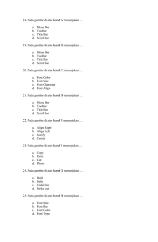 18. Pada gambar di atas huruf A menunjukan …
a. Menu Bar
b. Toolbar
c. Title Bar
d. Scroll bar
19. Pada gambar di atas huruf B menunjukan …
a. Menu Bar
b. Toolbar
c. Title Bar
d. Scroll bar
20. Pada gambar di atas huruf C menunjukan …
a. Font Color
b. Font Size
c. Font Character
d. Font Align
21. Pada gambar di atas huruf D menunjukan …
a. Menu Bar
b. Toolbar
c. Title Bar
d. Scroll bar
22. Pada gambar di atas huruf E menunjukan …
a. Align Right
b. Align Left
c. Justify
d. Center
23. Pada gambar di atas huruf F menunjukan …
a. Copy
b. Paste
c. Cut
d. Photo
24. Pada gambar di atas huruf G menunjukan …
a. Bold
b. Italic
c. Underline
d. Strike out
25. Pada gambar di atas huruf H menunjukan …
a. Font Size
b. Font Bar
c. Font Color
d. Font Type
 