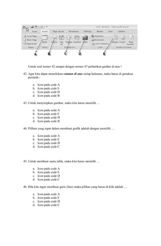 Untuk soal nomor 42 sampai dengan nomor 47 perhatikan ganbar di atas !
42. Agar kita dapat menuliskan catatan di atas setiap halaman, maka harus di gunakan
perintah :
a. Icon pada code A
b. Icon pada code E
c. Icon pada code D
d. Icon pada code B
43. Untuk menyisipkan gambar, maka kita harus memilih …
a. Icon pada code A
b. Icon pada code E
c. Icon pada code D
d. Icon pada code B
44. Pilihan yang tepat dalam membuat grafik adalah dengan memilih …
a. Icon pada code A
b. Icon pada code E
c. Icon pada code D
d. Icon pada code C
45. Untuk membuat suatu table, maka kita harus memilih …
a. Icon pada code A
b. Icon pada code E
c. Icon pada code D
d. Icon pada code C
46. Bila kita ingin membuat garis (line) maka pilihan yang harus di klik adalah …
a. Icon pada code A
b. Icon pada code E
c. Icon pada code D
d. Icon pada code C
 