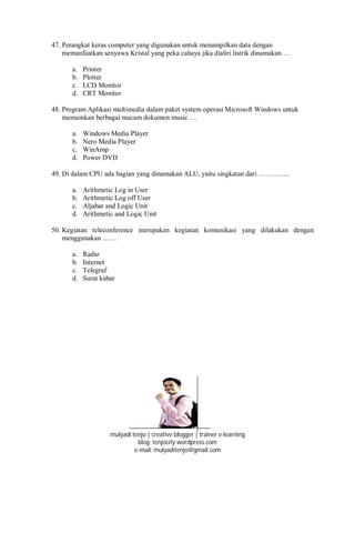 47. Perangkat keras computer yang digunakan untuk menampilkan data dengan
memanfaatkan senyawa Kristal yang peka cahaya jika dialiri listrik dinamakan …
a. Printer
b. Plotter
c. LCD Monitor
d. CRT Monitor
48. Program Aplikasi multimedia dalam paket system operasi Microsoft Windows untuk
memainkan berbagai macam dokumen music …
a. Windows Media Player
b. Nero Media Player
c. WinAmp
d. Power DVD
49. Di dalam CPU ada bagian yang dinamakan ALU, yaitu singkatan dari …………..
a. Arithmetic Log in User
b. Arithmetic Log off User
c. Aljabar and Logic Unit
d. Arithmetic and Logic Unit
50. Kegiatan teleconference merupakan kegiatan komunikasi yang dilakukan dengan
menggunakan ……
a. Radio
b. Internet
c. Telegraf
d. Surat kabar
mulyadi tenjo | creative blogger | trainer e-learning
blog: tenjocity.wordpress.com
e-mail: mulyaditenjo@gmail.com
 