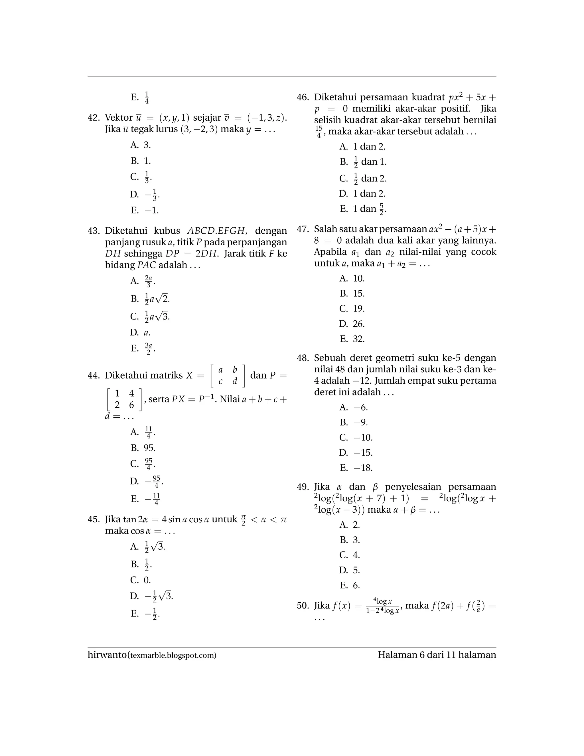 E. 1
4
42. Vektor u = (x, y, 1) sejajar v = (−1, 3, z).
Jika u tegak lurus (3, −2, 3) maka y = . . .
A. 3.
B. 1.
C. 1
3 .
D. −1
3 .
E. −1.
43. Diketahui kubus ABCD.EFGH, dengan
panjang rusuk a, titik P pada perpanjangan
DH sehingga DP = 2DH. Jarak titik F ke
bidang PAC adalah . . .
A. 2a
3 .
B. 1
2 a
√
2.
C. 1
2 a
√
3.
D. a.
E. 3a
2 .
44. Diketahui matriks X =
a b
c d
dan P =
1 4
2 6
, serta PX = P−1. Nilai a + b + c +
d = . . .
A. 11
4 .
B. 95.
C. 95
4 .
D. −95
4 .
E. −11
4
45. Jika tan 2α = 4 sin α cos α untuk π
2 < α < π
maka cos α = . . .
A. 1
2
√
3.
B. 1
2 .
C. 0.
D. −1
2
√
3.
E. −1
2 .
46. Diketahui persamaan kuadrat px2 + 5x +
p = 0 memiliki akar-akar positif. Jika
selisih kuadrat akar-akar tersebut bernilai
15
4 , maka akar-akar tersebut adalah . . .
A. 1 dan 2.
B. 1
2 dan 1.
C. 1
2 dan 2.
D. 1 dan 2.
E. 1 dan 5
2 .
47. Salah satu akar persamaan ax2 − (a + 5)x +
8 = 0 adalah dua kali akar yang lainnya.
Apabila a1 dan a2 nilai-nilai yang cocok
untuk a, maka a1 + a2 = . . .
A. 10.
B. 15.
C. 19.
D. 26.
E. 32.
48. Sebuah deret geometri suku ke-5 dengan
nilai 48 dan jumlah nilai suku ke-3 dan ke-
4 adalah −12. Jumlah empat suku pertama
deret ini adalah . . .
A. −6.
B. −9.
C. −10.
D. −15.
E. −18.
49. Jika α dan β penyelesaian persamaan
2log(2log(x + 7) + 1) = 2log(2log x +
2log(x − 3)) maka α + β = . . .
A. 2.
B. 3.
C. 4.
D. 5.
E. 6.
50. Jika f (x) =
4log x
1−2 4log x
, maka f (2a) + f (2
a ) =
. . .
hirwanto(texmarble.blogspot.com) Halaman 6 dari 11 halaman
 