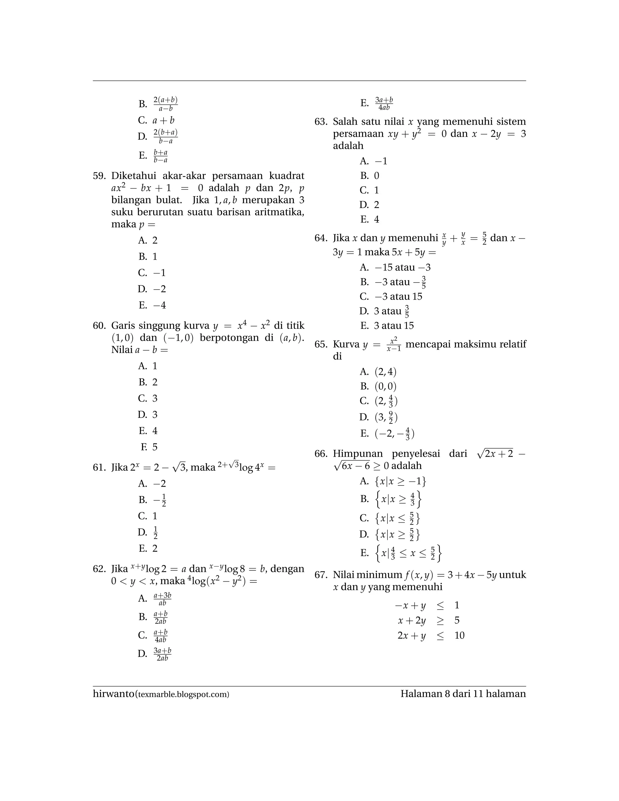 B.
2(a+b)
a−b
C. a + b
D.
2(b+a)
b−a
E. b+a
b−a
59. Diketahui akar-akar persamaan kuadrat
ax2 − bx + 1 = 0 adalah p dan 2p, p
bilangan bulat. Jika 1, a, b merupakan 3
suku berurutan suatu barisan aritmatika,
maka p =
A. 2
B. 1
C. −1
D. −2
E. −4
60. Garis singgung kurva y = x4 − x2 di titik
(1, 0) dan (−1, 0) berpotongan di (a, b).
Nilai a − b =
A. 1
B. 2
C. 3
D. 3
E. 4
F. 5
61. Jika 2x = 2 −
√
3, maka 2+
√
3log 4x =
A. −2
B. −1
2
C. 1
D. 1
2
E. 2
62. Jika x+ylog 2 = a dan x−ylog 8 = b, dengan
0 < y < x, maka 4log(x2 − y2) =
A. a+3b
ab
B. a+b
2ab
C. a+b
4ab
D. 3a+b
2ab
E. 3a+b
4ab
63. Salah satu nilai x yang memenuhi sistem
persamaan xy + y2 = 0 dan x − 2y = 3
adalah
A. −1
B. 0
C. 1
D. 2
E. 4
64. Jika x dan y memenuhi x
y + y
x = 5
2 dan x −
3y = 1 maka 5x + 5y =
A. −15 atau −3
B. −3 atau −3
5
C. −3 atau 15
D. 3 atau 3
5
E. 3 atau 15
65. Kurva y = x2
x−1 mencapai maksimu relatif
di
A. (2, 4)
B. (0, 0)
C. (2, 4
3 )
D. (3, 9
2 )
E. (−2, −4
3 )
66. Himpunan penyelesai dari
√
2x + 2 −√
6x − 6 ≥ 0 adalah
A. {x|x ≥ −1}
B. x|x ≥ 4
3
C. x|x ≤ 5
2
D. x|x ≥ 5
2
E. x|4
3 ≤ x ≤ 5
2
67. Nilai minimum f (x, y) = 3 + 4x − 5y untuk
x dan y yang memenuhi
−x + y ≤ 1
x + 2y ≥ 5
2x + y ≤ 10
hirwanto(texmarble.blogspot.com) Halaman 8 dari 11 halaman
 