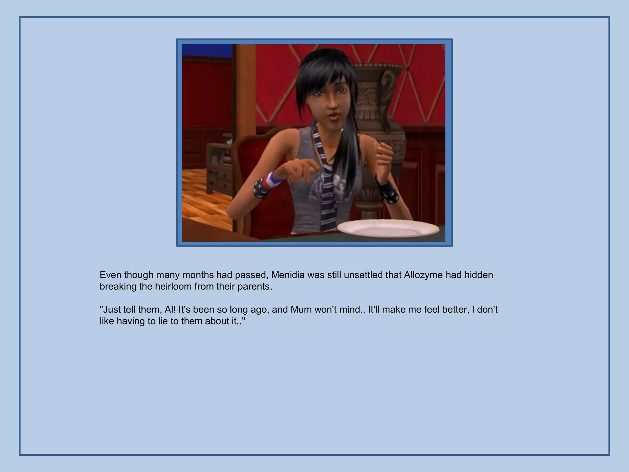 Even though many months had passed, Menidia was still unsettled that Allozyme had hidden
breaking the heirloom from their parents.

"Just tell them, Al! It's been so long ago, and Mum won't mind.. It'll make me feel better, I don't
like having to lie to them about it.."
 