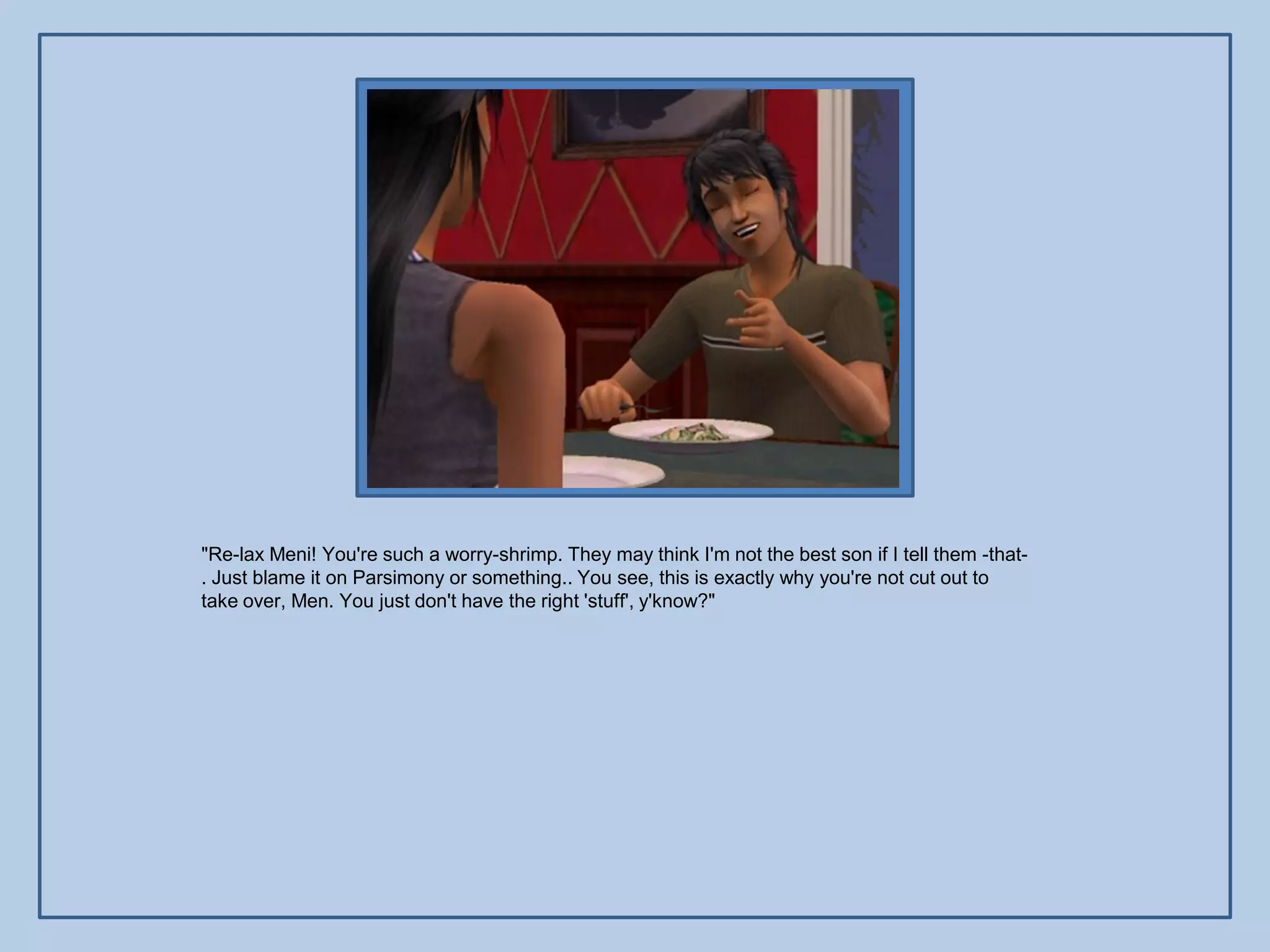 "Re-lax Meni! You're such a worry-shrimp. They may think I'm not the best son if I tell them -that-
. Just blame it on Parsimony or something.. You see, this is exactly why you're not cut out to
take over, Men. You just don't have the right 'stuff', y'know?"
 