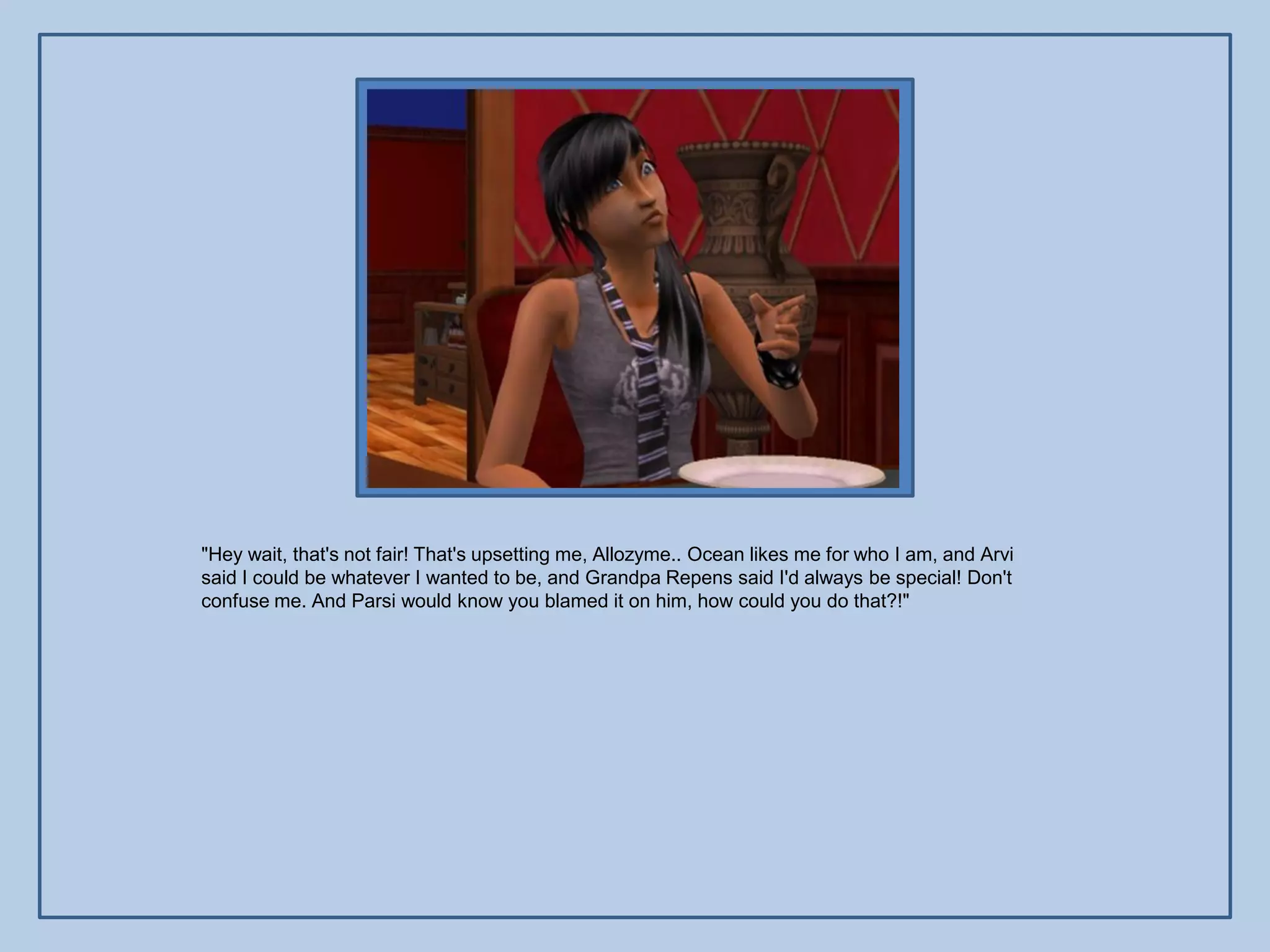 "Hey wait, that's not fair! That's upsetting me, Allozyme.. Ocean likes me for who I am, and Arvi
said I could be whatever I wanted to be, and Grandpa Repens said I'd always be special! Don't
confuse me. And Parsi would know you blamed it on him, how could you do that?!"
 
