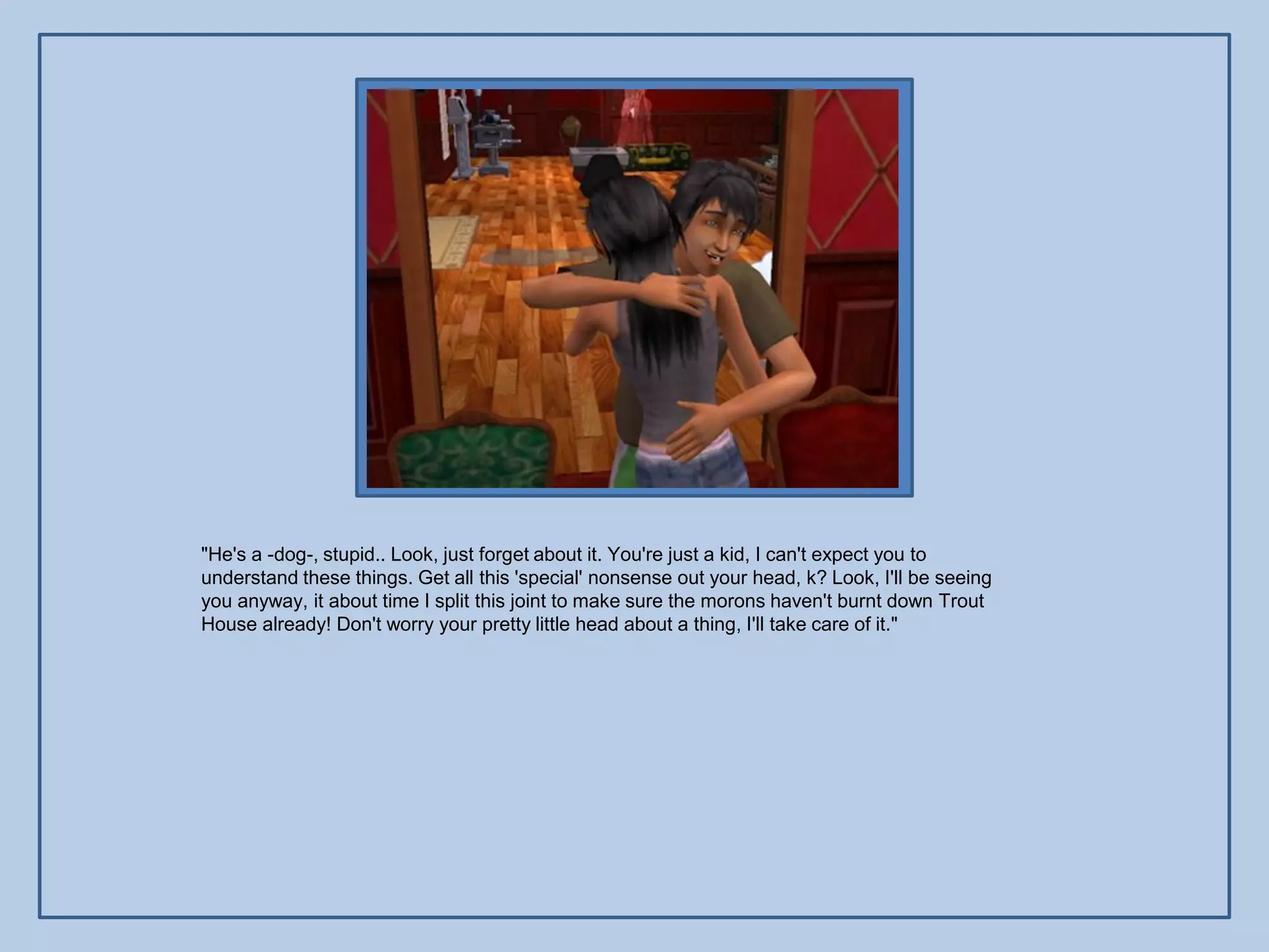 "He's a -dog-, stupid.. Look, just forget about it. You're just a kid, I can't expect you to
understand these things. Get all this 'special' nonsense out your head, k? Look, I'll be seeing
you anyway, it about time I split this joint to make sure the morons haven't burnt down Trout
House already! Don't worry your pretty little head about a thing, I'll take care of it."
 