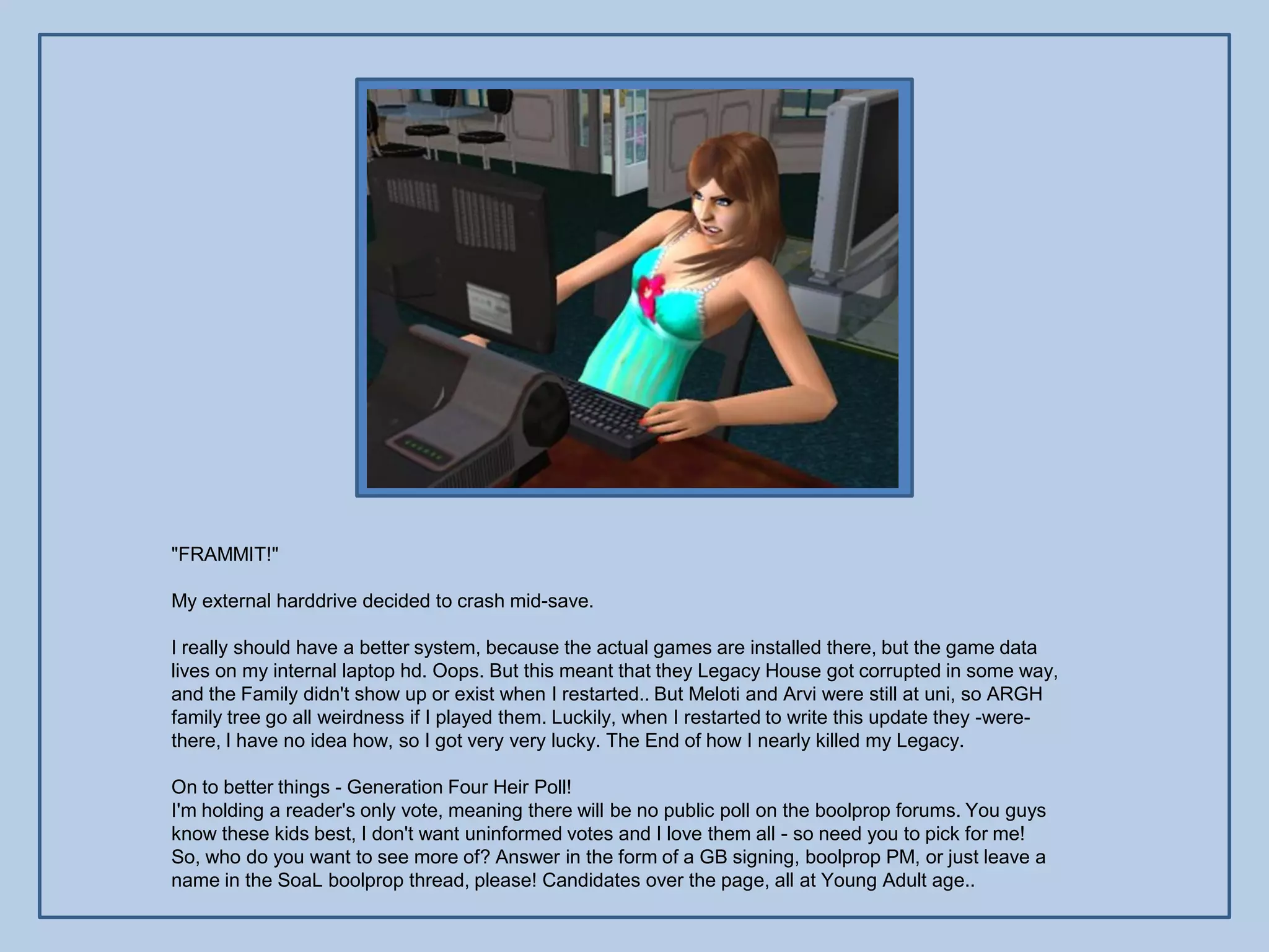 "FRAMMIT!"

My external harddrive decided to crash mid-save.

I really should have a better system, because the actual games are installed there, but the game data
lives on my internal laptop hd. Oops. But this meant that they Legacy House got corrupted in some way,
and the Family didn't show up or exist when I restarted.. But Meloti and Arvi were still at uni, so ARGH
family tree go all weirdness if I played them. Luckily, when I restarted to write this update they -were-
there, I have no idea how, so I got very very lucky. The End of how I nearly killed my Legacy.

On to better things - Generation Four Heir Poll!
I'm holding a reader's only vote, meaning there will be no public poll on the boolprop forums. You guys
know these kids best, I don't want uninformed votes and I love them all - so need you to pick for me!
So, who do you want to see more of? Answer in the form of a GB signing, boolprop PM, or just leave a
name in the SoaL boolprop thread, please! Candidates over the page, all at Young Adult age..
 