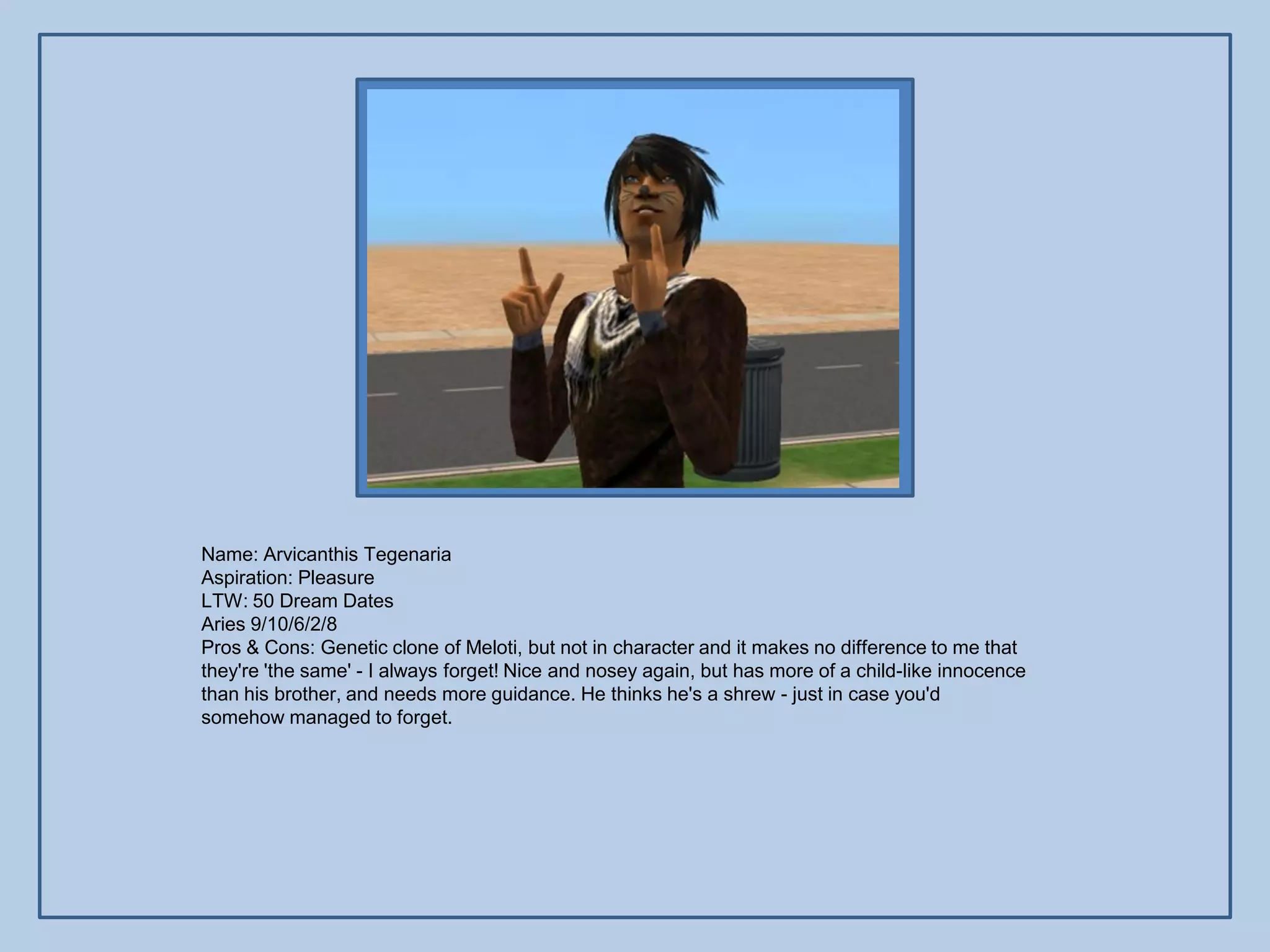 Name: Arvicanthis Tegenaria
Aspiration: Pleasure
LTW: 50 Dream Dates
Aries 9/10/6/2/8
Pros & Cons: Genetic clone of Meloti, but not in character and it makes no difference to me that
they're 'the same' - I always forget! Nice and nosey again, but has more of a child-like innocence
than his brother, and needs more guidance. He thinks he's a shrew - just in case you'd
somehow managed to forget.
 