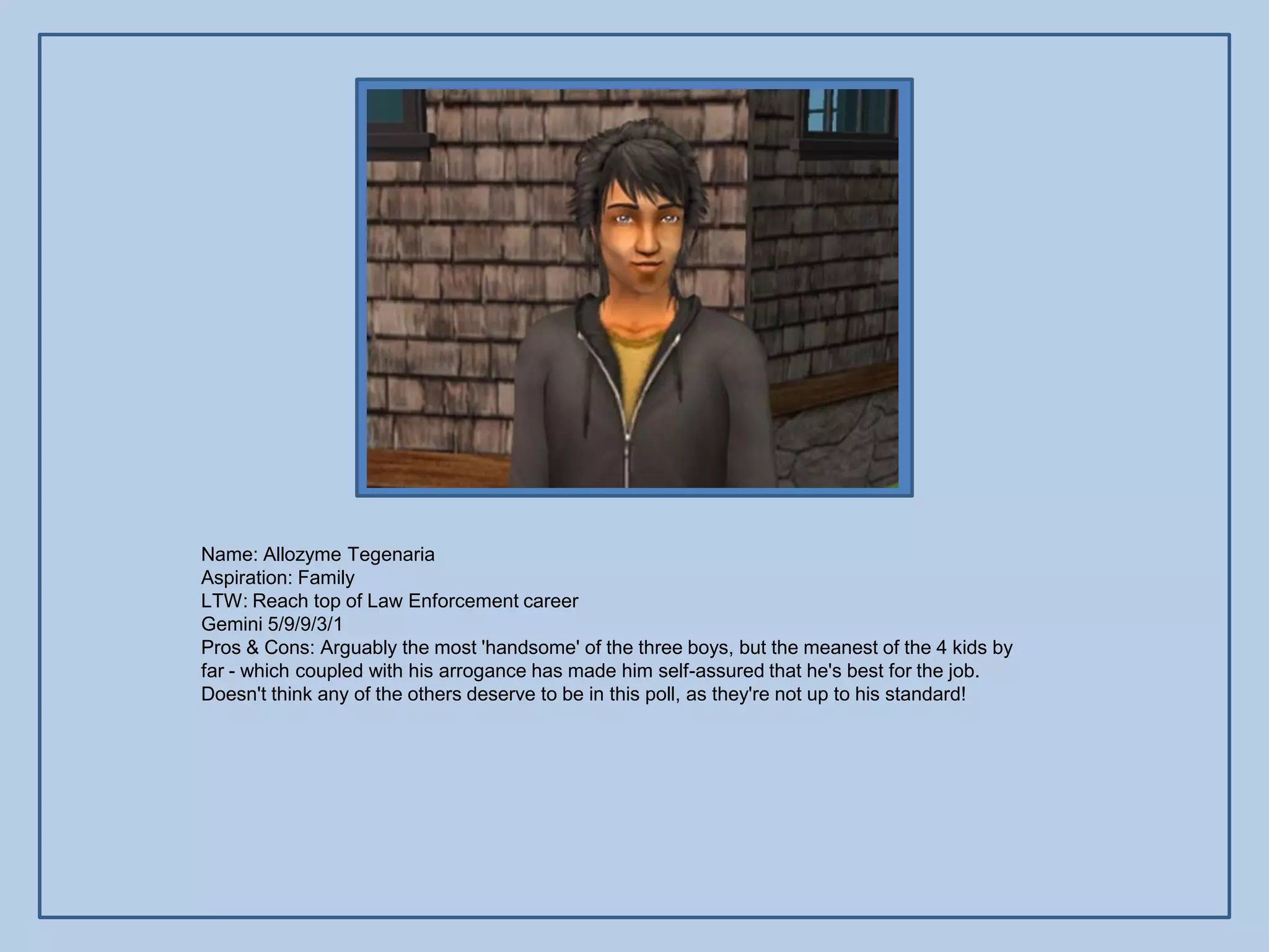 Name: Allozyme Tegenaria
Aspiration: Family
LTW: Reach top of Law Enforcement career
Gemini 5/9/9/3/1
Pros & Cons: Arguably the most 'handsome' of the three boys, but the meanest of the 4 kids by
far - which coupled with his arrogance has made him self-assured that he's best for the job.
Doesn't think any of the others deserve to be in this poll, as they're not up to his standard!
 