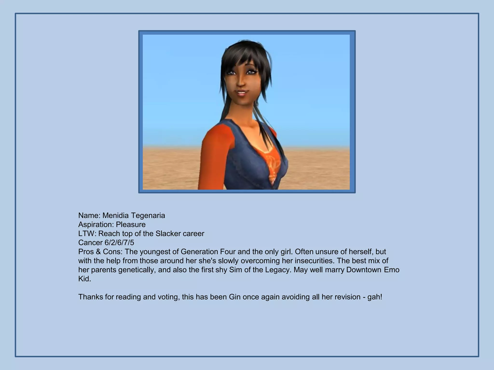 Name: Menidia Tegenaria
Aspiration: Pleasure
LTW: Reach top of the Slacker career
Cancer 6/2/6/7/5
Pros & Cons: The youngest of Generation Four and the only girl. Often unsure of herself, but
with the help from those around her she's slowly overcoming her insecurities. The best mix of
her parents genetically, and also the first shy Sim of the Legacy. May well marry Downtown Emo
Kid.

Thanks for reading and voting, this has been Gin once again avoiding all her revision - gah!
 