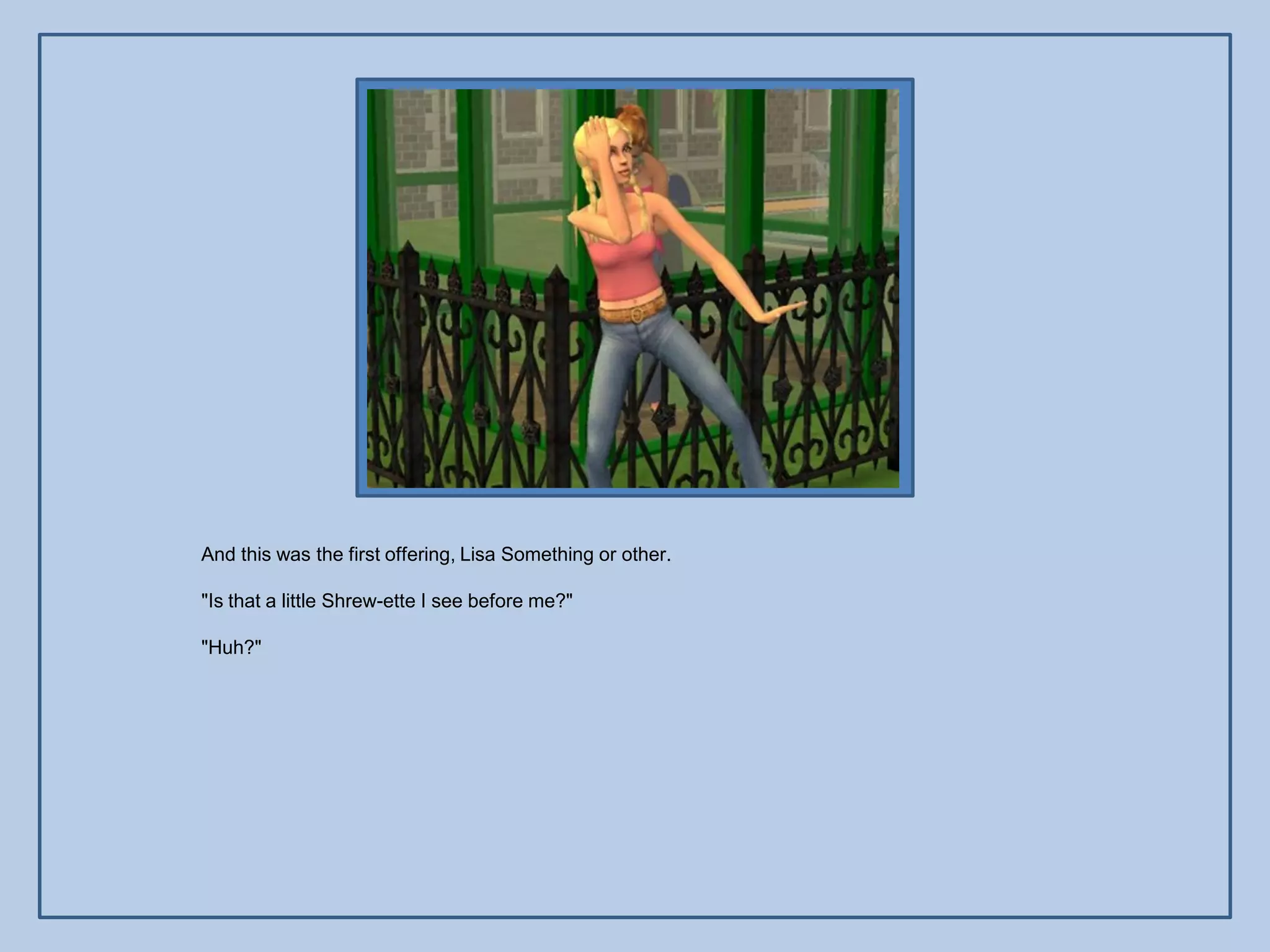 And this was the first offering, Lisa Something or other.

"Is that a little Shrew-ette I see before me?"

"Huh?"
 