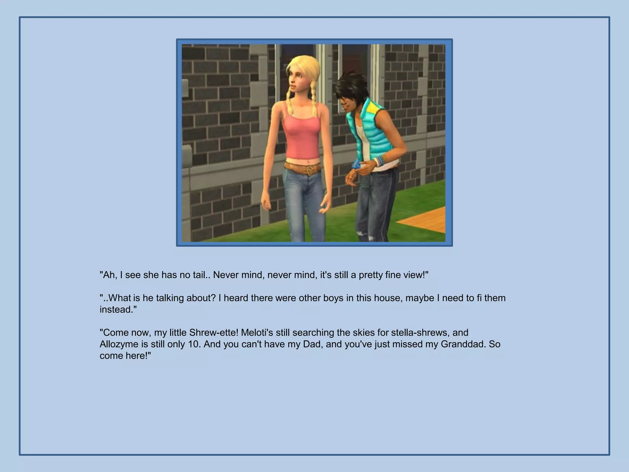 "Ah, I see she has no tail.. Never mind, never mind, it's still a pretty fine view!"

"..What is he talking about? I heard there were other boys in this house, maybe I need to fi them
instead."

"Come now, my little Shrew-ette! Meloti's still searching the skies for stella-shrews, and
Allozyme is still only 10. And you can't have my Dad, and you've just missed my Granddad. So
come here!"
 