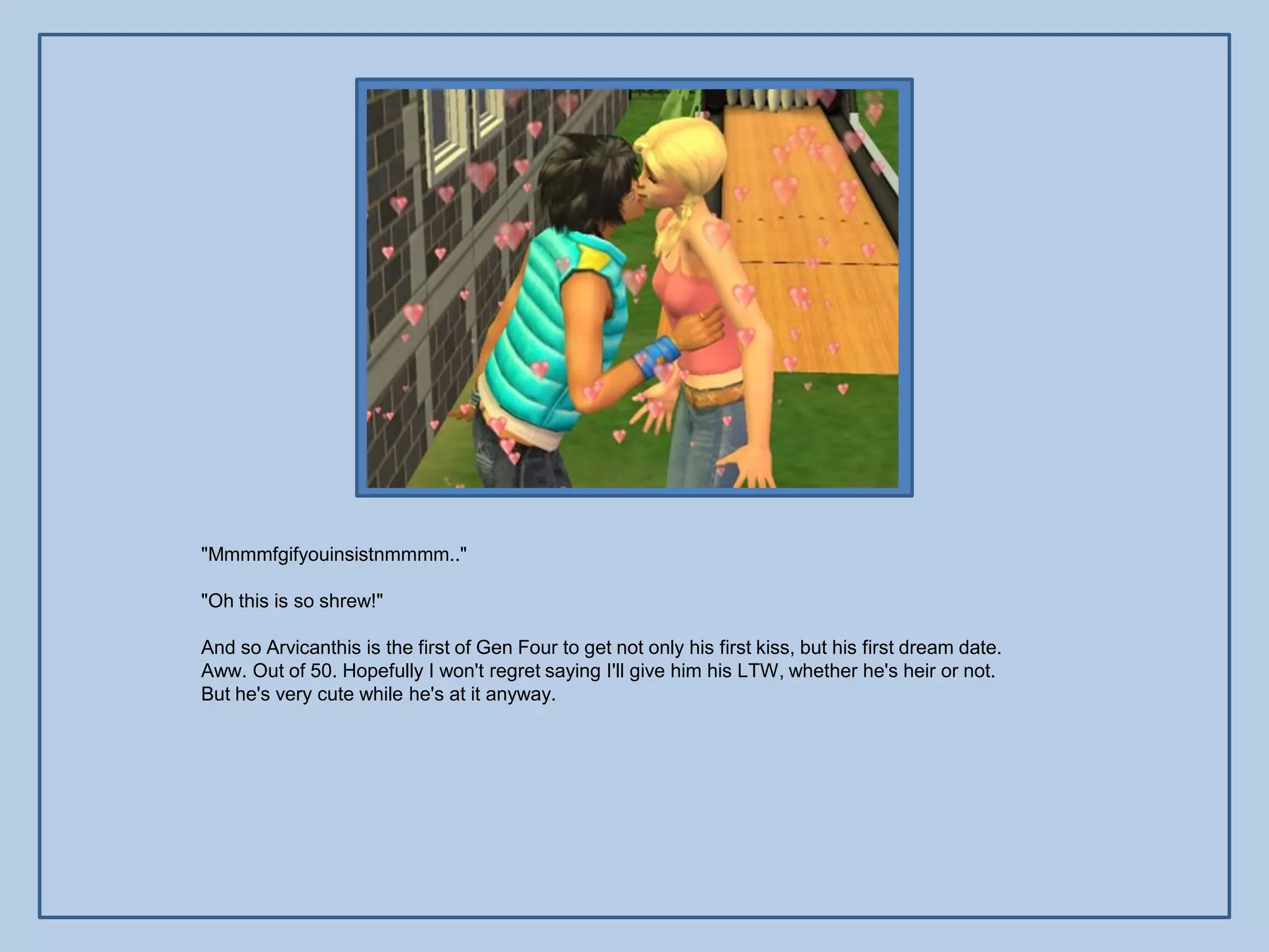 "Mmmmfgifyouinsistnmmmm.."

"Oh this is so shrew!"

And so Arvicanthis is the first of Gen Four to get not only his first kiss, but his first dream date.
Aww. Out of 50. Hopefully I won't regret saying I'll give him his LTW, whether he's heir or not.
But he's very cute while he's at it anyway.
 