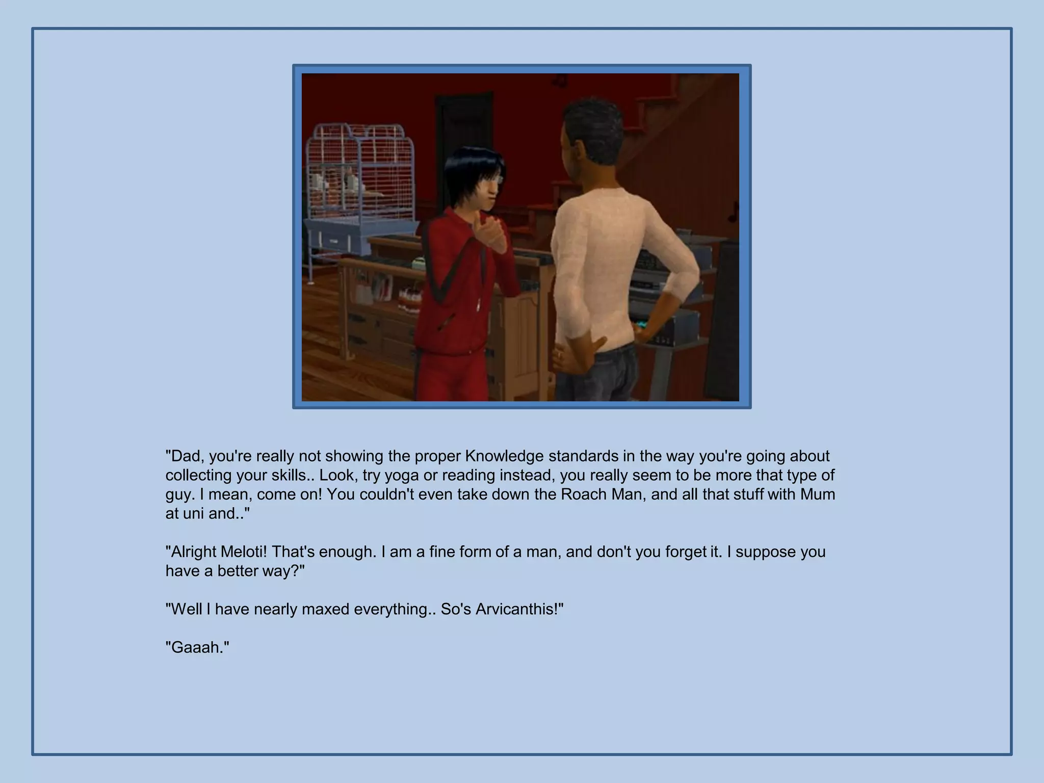 "Dad, you're really not showing the proper Knowledge standards in the way you're going about
collecting your skills.. Look, try yoga or reading instead, you really seem to be more that type of
guy. I mean, come on! You couldn't even take down the Roach Man, and all that stuff with Mum
at uni and.."

"Alright Meloti! That's enough. I am a fine form of a man, and don't you forget it. I suppose you
have a better way?"

"Well I have nearly maxed everything.. So's Arvicanthis!"

"Gaaah."
 