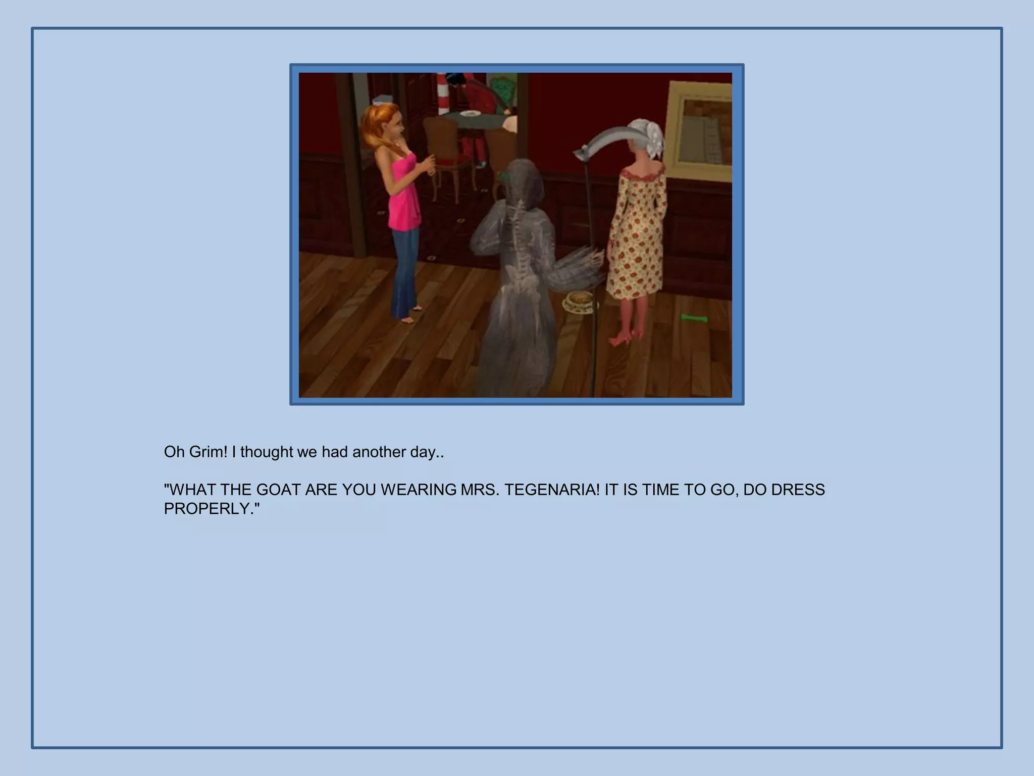 Oh Grim! I thought we had another day..

"WHAT THE GOAT ARE YOU WEARING MRS. TEGENARIA! IT IS TIME TO GO, DO DRESS
PROPERLY."
 