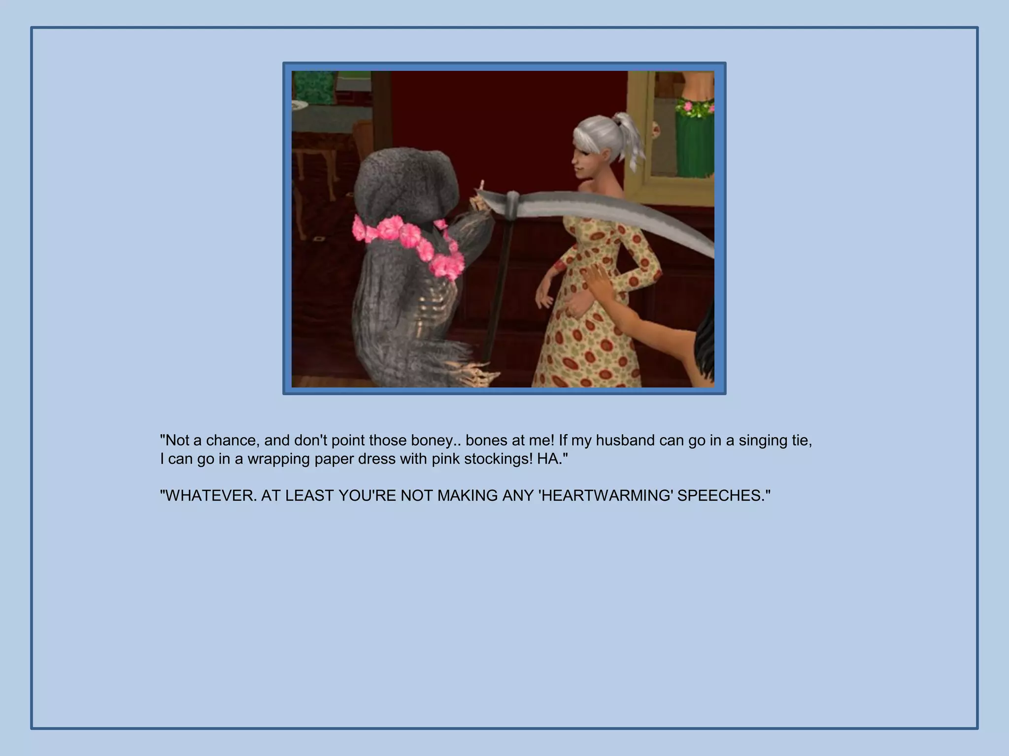 "Not a chance, and don't point those boney.. bones at me! If my husband can go in a singing tie,
I can go in a wrapping paper dress with pink stockings! HA."

"WHATEVER. AT LEAST YOU'RE NOT MAKING ANY 'HEARTWARMING' SPEECHES."
 