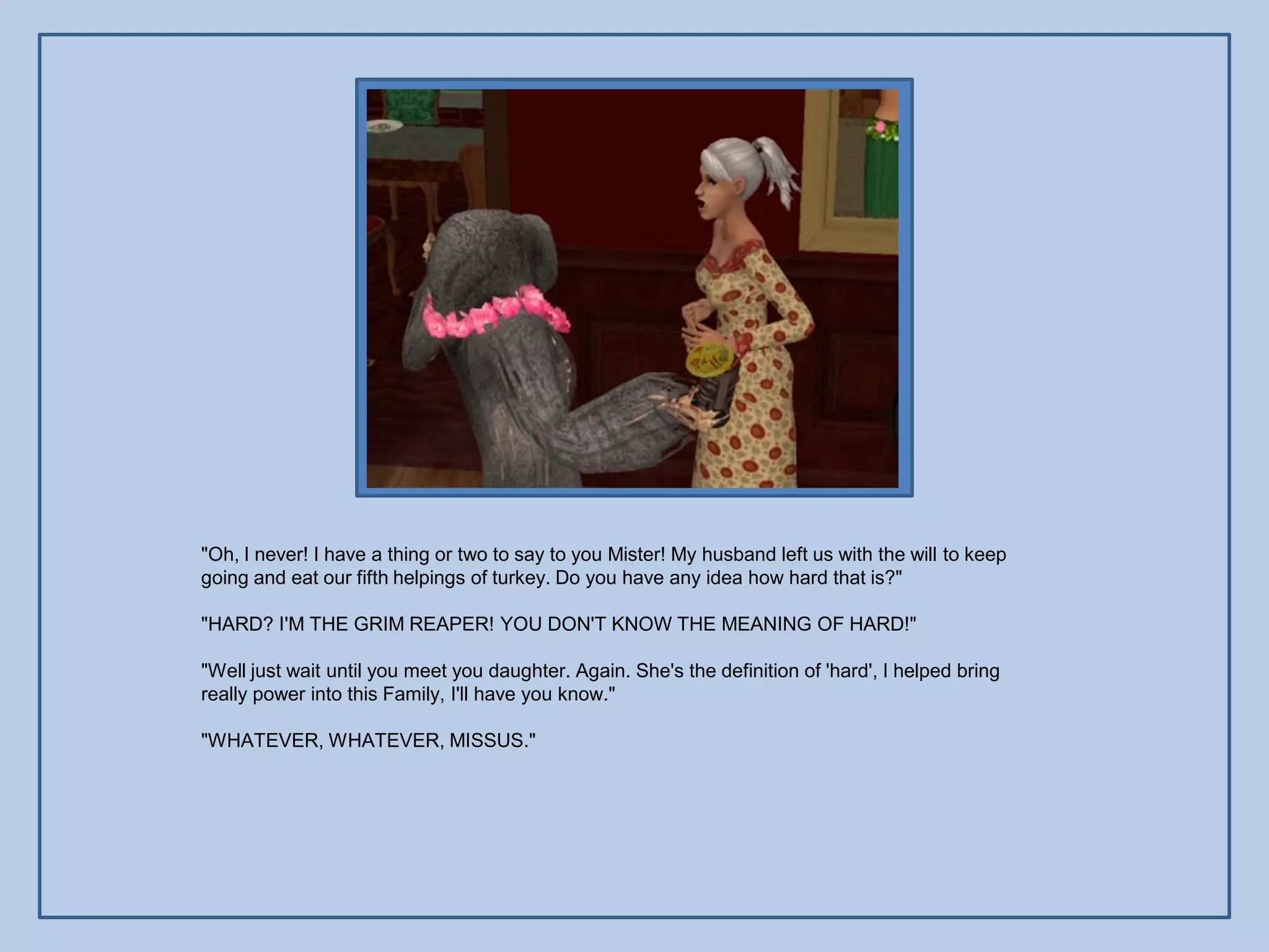 "Oh, I never! I have a thing or two to say to you Mister! My husband left us with the will to keep
going and eat our fifth helpings of turkey. Do you have any idea how hard that is?"

"HARD? I'M THE GRIM REAPER! YOU DON'T KNOW THE MEANING OF HARD!"

"Well just wait until you meet you daughter. Again. She's the definition of 'hard', I helped bring
really power into this Family, I'll have you know."

"WHATEVER, WHATEVER, MISSUS."
 