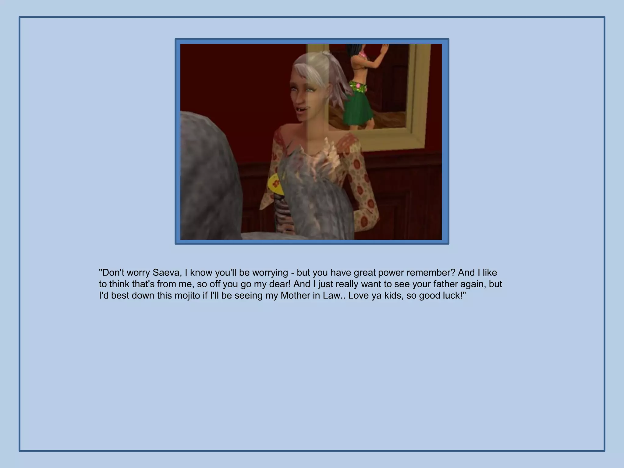 "Don't worry Saeva, I know you'll be worrying - but you have great power remember? And I like
to think that's from me, so off you go my dear! And I just really want to see your father again, but
I'd best down this mojito if I'll be seeing my Mother in Law.. Love ya kids, so good luck!"
 