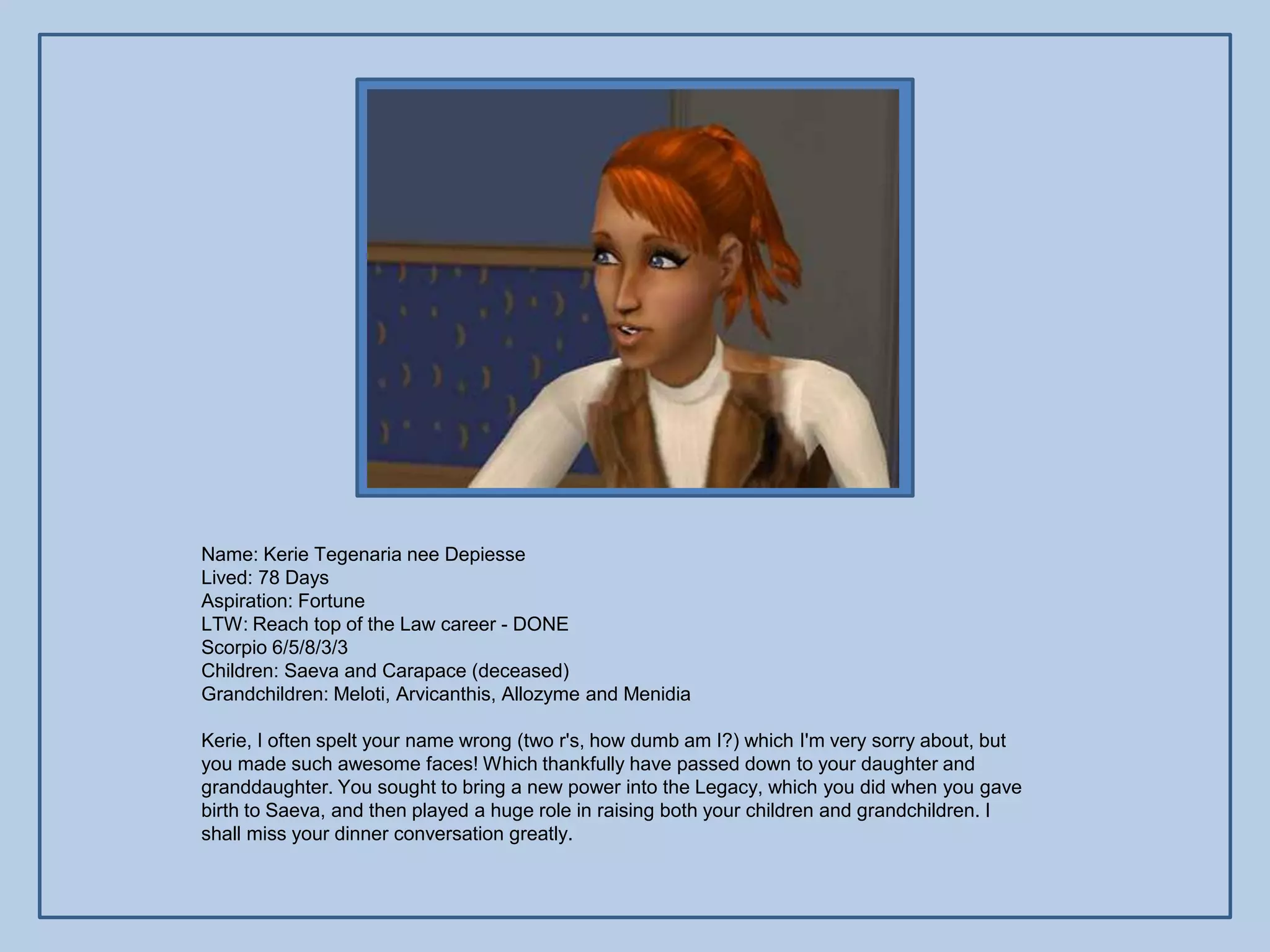 Name: Kerie Tegenaria nee Depiesse
Lived: 78 Days
Aspiration: Fortune
LTW: Reach top of the Law career - DONE
Scorpio 6/5/8/3/3
Children: Saeva and Carapace (deceased)
Grandchildren: Meloti, Arvicanthis, Allozyme and Menidia

Kerie, I often spelt your name wrong (two r's, how dumb am I?) which I'm very sorry about, but
you made such awesome faces! Which thankfully have passed down to your daughter and
granddaughter. You sought to bring a new power into the Legacy, which you did when you gave
birth to Saeva, and then played a huge role in raising both your children and grandchildren. I
shall miss your dinner conversation greatly.
 