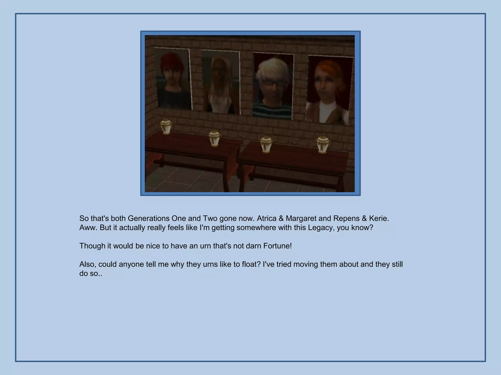 So that's both Generations One and Two gone now. Atrica & Margaret and Repens & Kerie.
Aww. But it actually really feels like I'm getting somewhere with this Legacy, you know?

Though it would be nice to have an urn that's not darn Fortune!

Also, could anyone tell me why they urns like to float? I've tried moving them about and they still
do so..
 