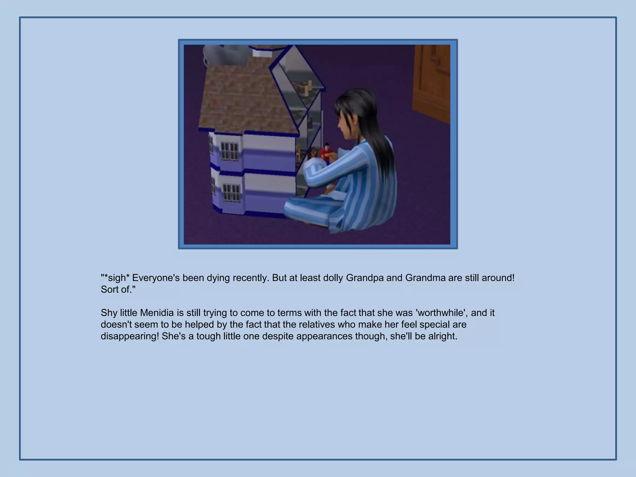 "*sigh* Everyone's been dying recently. But at least dolly Grandpa and Grandma are still around!
Sort of."

Shy little Menidia is still trying to come to terms with the fact that she was 'worthwhile', and it
doesn't seem to be helped by the fact that the relatives who make her feel special are
disappearing! She's a tough little one despite appearances though, she'll be alright.
 