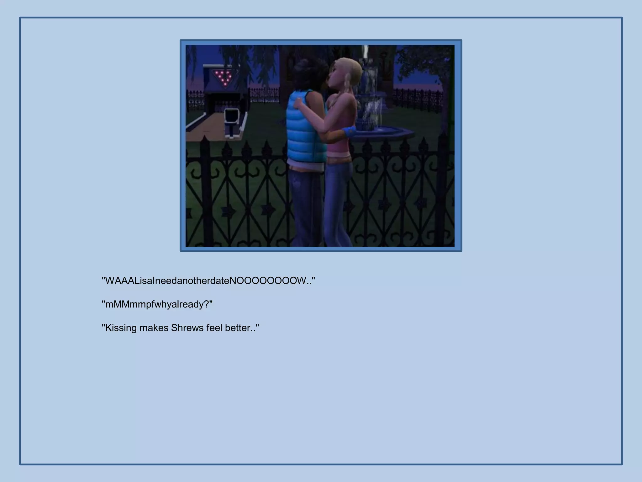 "WAAALisaIneedanotherdateNOOOOOOOOW.."

"mMMmmpfwhyalready?"

"Kissing makes Shrews feel better.."
 