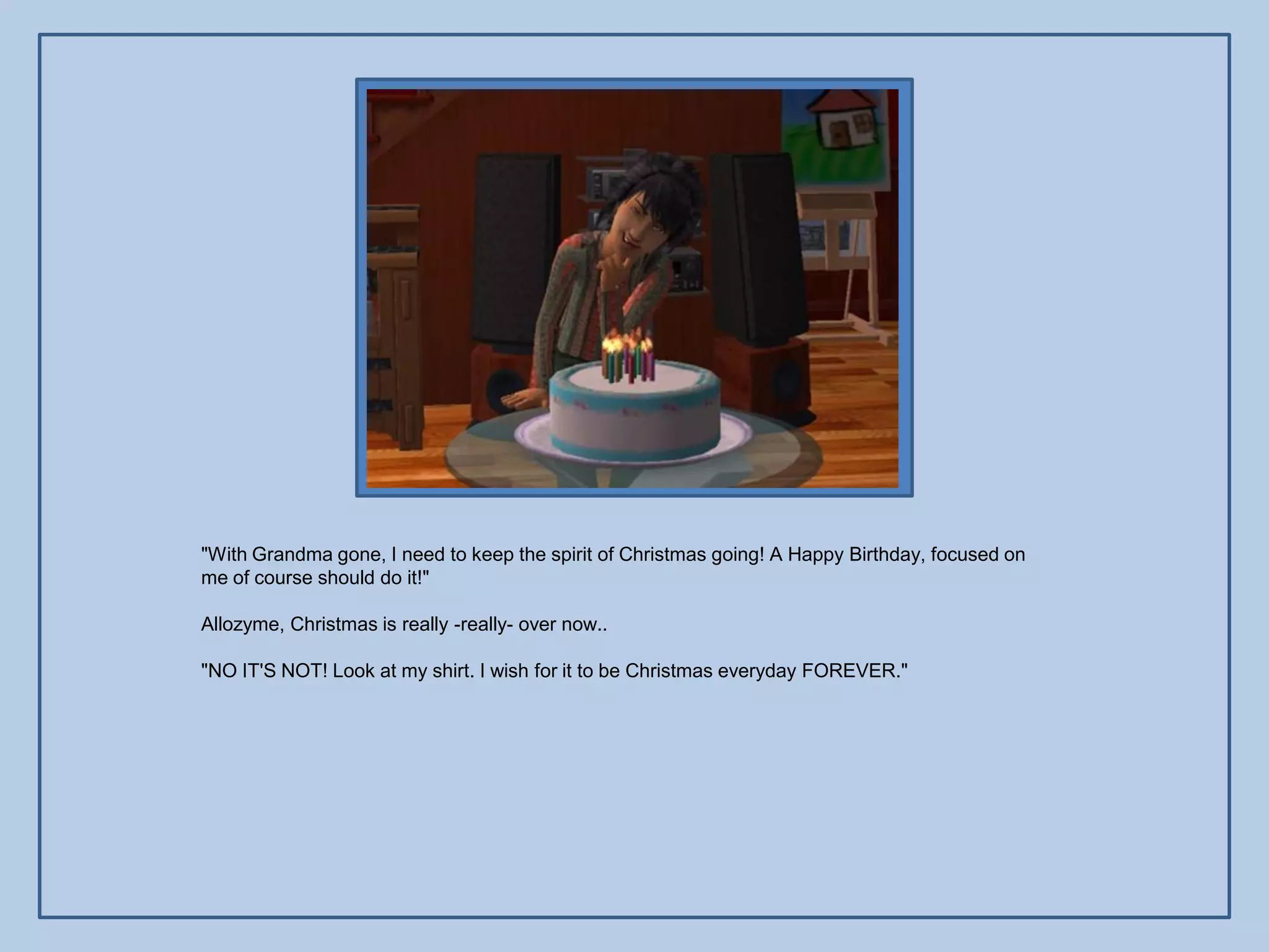 "With Grandma gone, I need to keep the spirit of Christmas going! A Happy Birthday, focused on
me of course should do it!"

Allozyme, Christmas is really -really- over now..

"NO IT'S NOT! Look at my shirt. I wish for it to be Christmas everyday FOREVER."
 