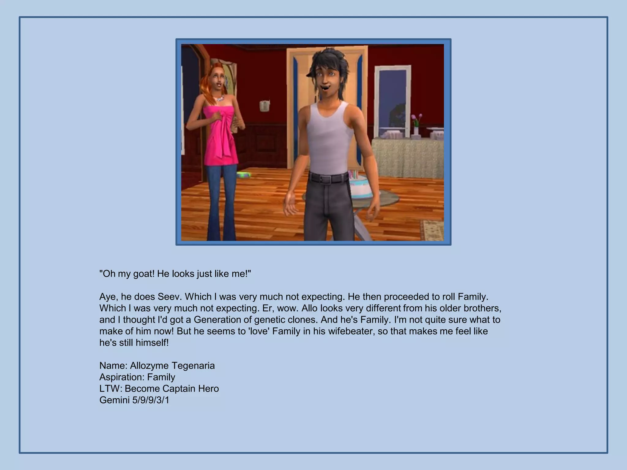 "Oh my goat! He looks just like me!"

Aye, he does Seev. Which I was very much not expecting. He then proceeded to roll Family.
Which I was very much not expecting. Er, wow. Allo looks very different from his older brothers,
and I thought I'd got a Generation of genetic clones. And he's Family. I'm not quite sure what to
make of him now! But he seems to 'love' Family in his wifebeater, so that makes me feel like
he's still himself!

Name: Allozyme Tegenaria
Aspiration: Family
LTW: Become Captain Hero
Gemini 5/9/9/3/1
 