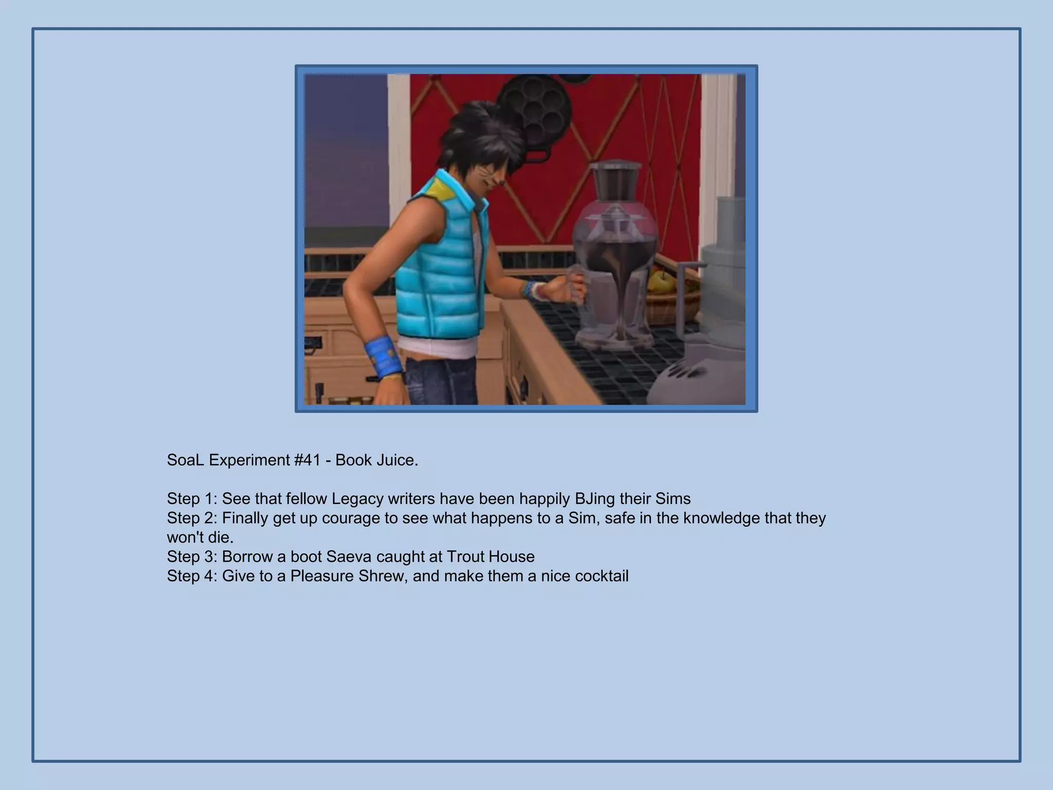 SoaL Experiment #41 - Book Juice.

Step 1: See that fellow Legacy writers have been happily BJing their Sims
Step 2: Finally get up courage to see what happens to a Sim, safe in the knowledge that they
won't die.
Step 3: Borrow a boot Saeva caught at Trout House
Step 4: Give to a Pleasure Shrew, and make them a nice cocktail
 
