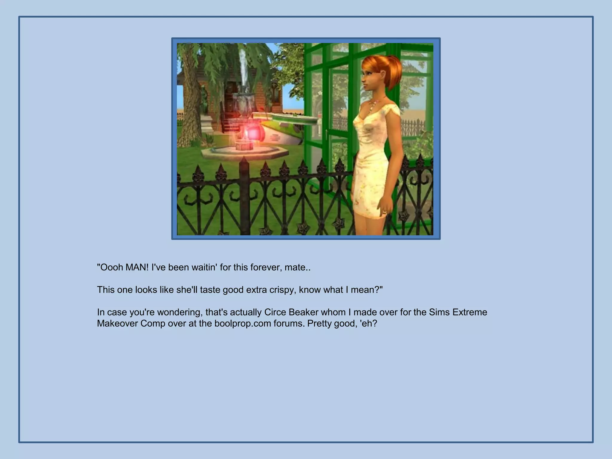 "Oooh MAN! I've been waitin' for this forever, mate..

This one looks like she'll taste good extra crispy, know what I mean?"

In case you're wondering, that's actually Circe Beaker whom I made over for the Sims Extreme
Makeover Comp over at the boolprop.com forums. Pretty good, 'eh?
 