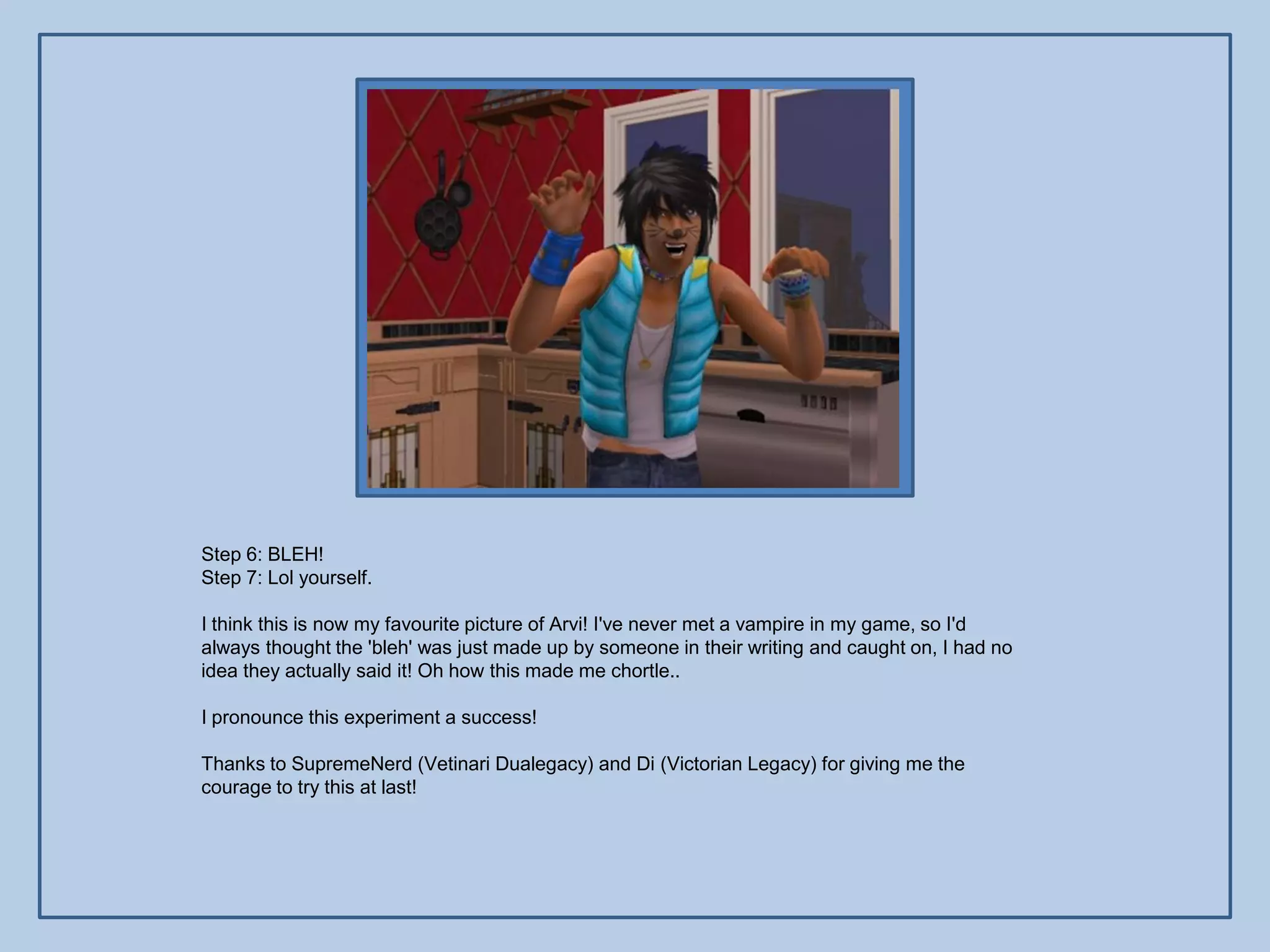 Step 6: BLEH!
Step 7: Lol yourself.

I think this is now my favourite picture of Arvi! I've never met a vampire in my game, so I'd
always thought the 'bleh' was just made up by someone in their writing and caught on, I had no
idea they actually said it! Oh how this made me chortle..

I pronounce this experiment a success!

Thanks to SupremeNerd (Vetinari Dualegacy) and Di (Victorian Legacy) for giving me the
courage to try this at last!
 