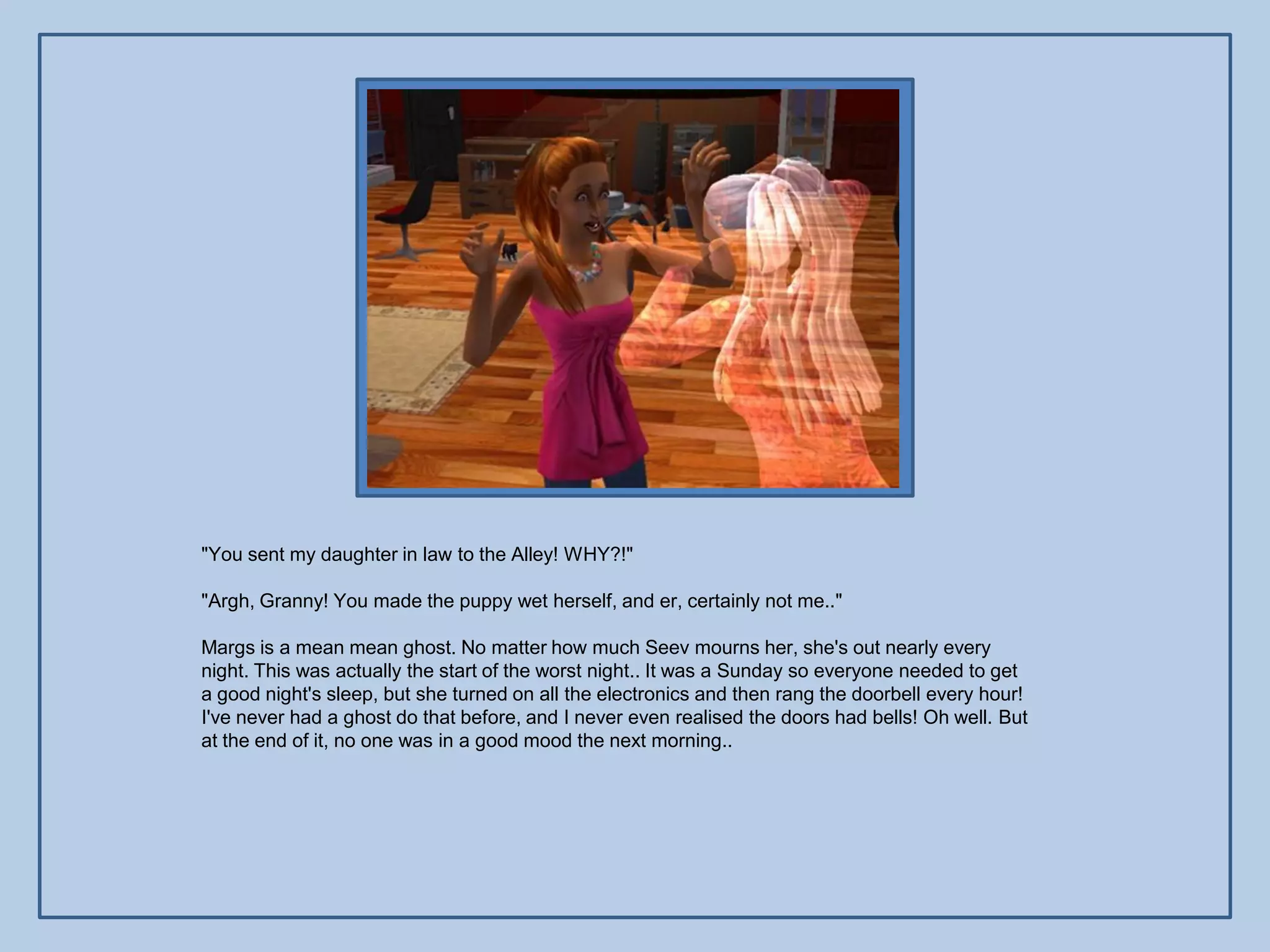 "You sent my daughter in law to the Alley! WHY?!"

"Argh, Granny! You made the puppy wet herself, and er, certainly not me.."

Margs is a mean mean ghost. No matter how much Seev mourns her, she's out nearly every
night. This was actually the start of the worst night.. It was a Sunday so everyone needed to get
a good night's sleep, but she turned on all the electronics and then rang the doorbell every hour!
I've never had a ghost do that before, and I never even realised the doors had bells! Oh well. But
at the end of it, no one was in a good mood the next morning..
 