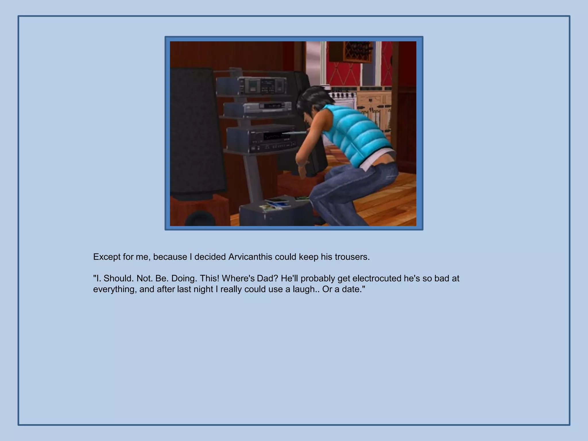 Except for me, because I decided Arvicanthis could keep his trousers.

"I. Should. Not. Be. Doing. This! Where's Dad? He'll probably get electrocuted he's so bad at
everything, and after last night I really could use a laugh.. Or a date."
 