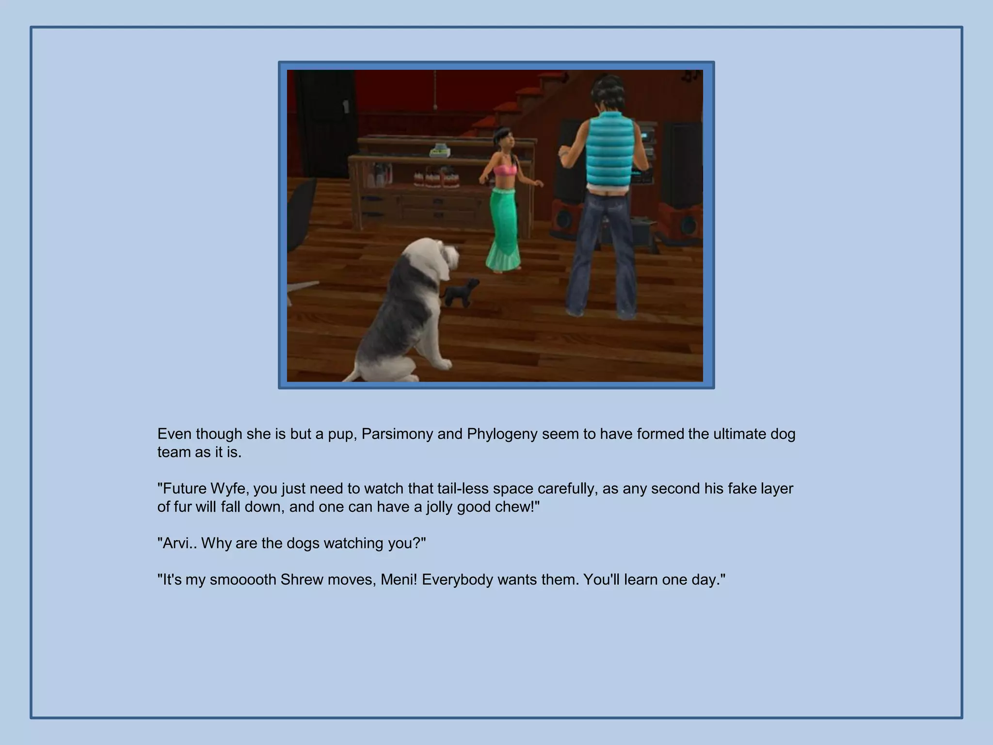 Even though she is but a pup, Parsimony and Phylogeny seem to have formed the ultimate dog
team as it is.

"Future Wyfe, you just need to watch that tail-less space carefully, as any second his fake layer
of fur will fall down, and one can have a jolly good chew!"

"Arvi.. Why are the dogs watching you?"

"It's my smooooth Shrew moves, Meni! Everybody wants them. You'll learn one day."
 