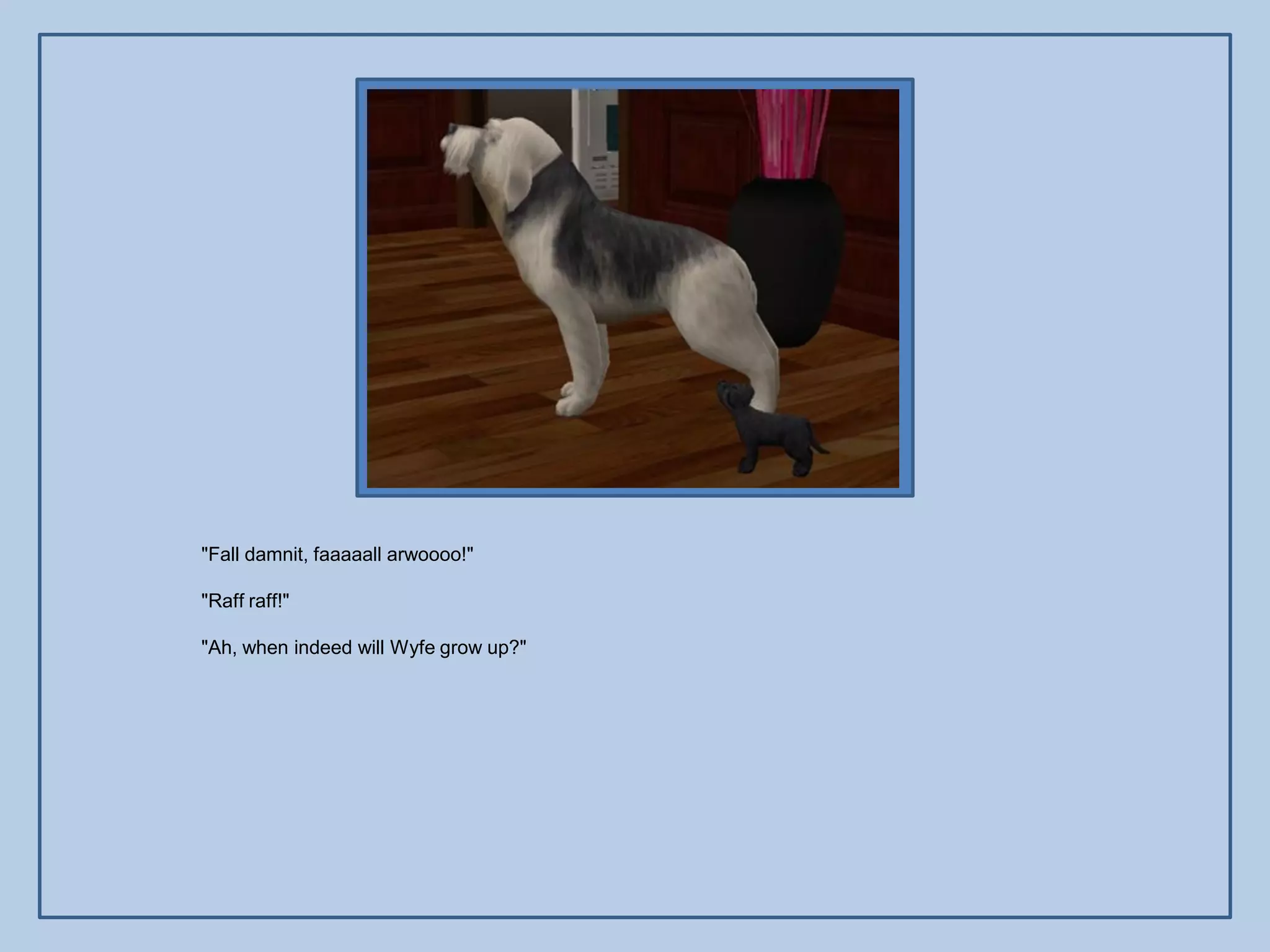 "Fall damnit, faaaaall arwoooo!"

"Raff raff!"

"Ah, when indeed will Wyfe grow up?"
 