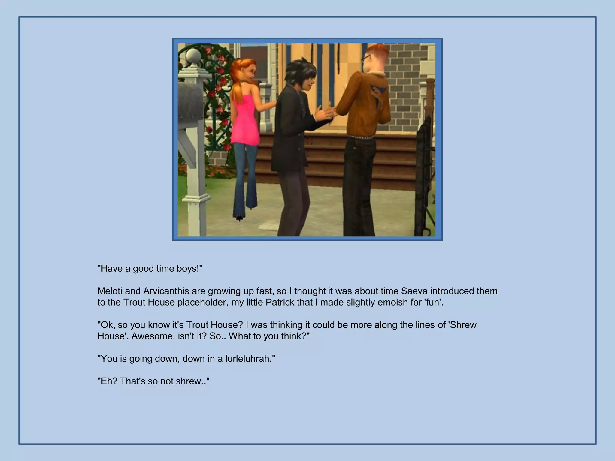 "Have a good time boys!"

Meloti and Arvicanthis are growing up fast, so I thought it was about time Saeva introduced them
to the Trout House placeholder, my little Patrick that I made slightly emoish for 'fun'.

"Ok, so you know it's Trout House? I was thinking it could be more along the lines of 'Shrew
House'. Awesome, isn't it? So.. What to you think?"

"You is going down, down in a lurleluhrah."

"Eh? That's so not shrew.."
 